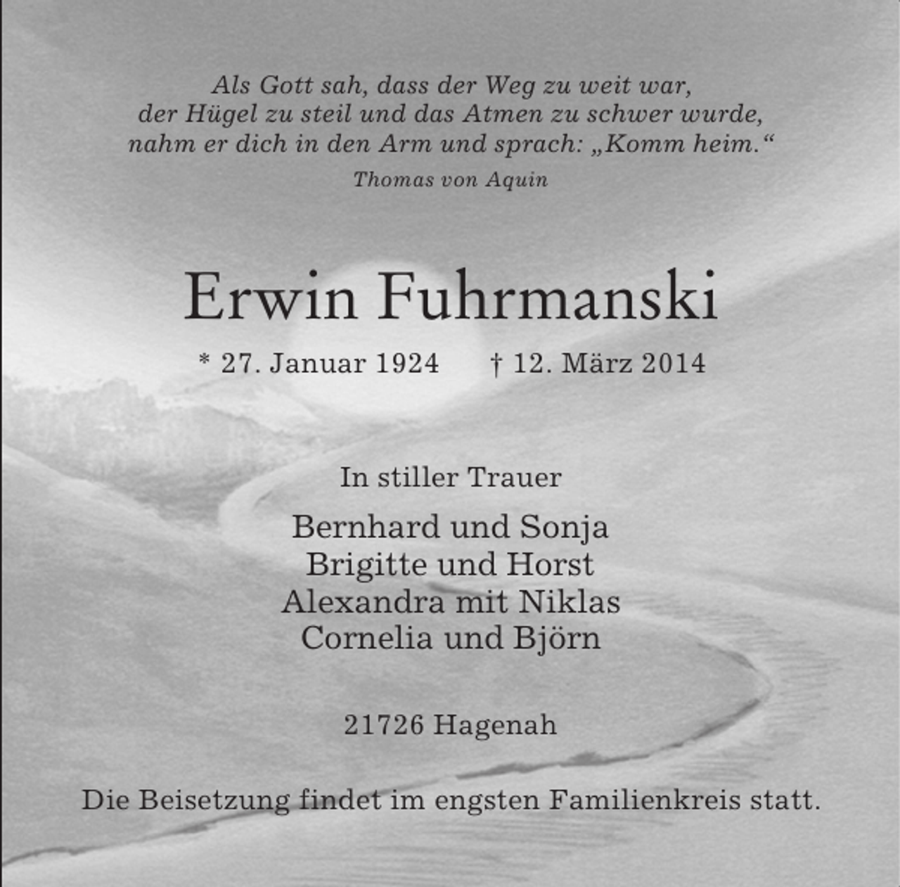 <p>Als Gott sah, dass der Weg zu weit war,<br />der Hügel zu steil und das Atmen zu schwer wurde,<br />nahm er dich in den Arm und sprach: „Komm heim.“<br />Thomas von Aquin<br />Erwin Fuhrmanski<br />* 27. Januar 1924 † 12. März 2014<br />In stiller Trauer<br />Bernhard und Sonja<br />Brigitte und Horst<br />Alexandra mit Niklas<br />Cornelia und Björn<br />21726 Hagenah</p><p>Die Beisetzung findet im engsten Familienkreis statt.</p>
