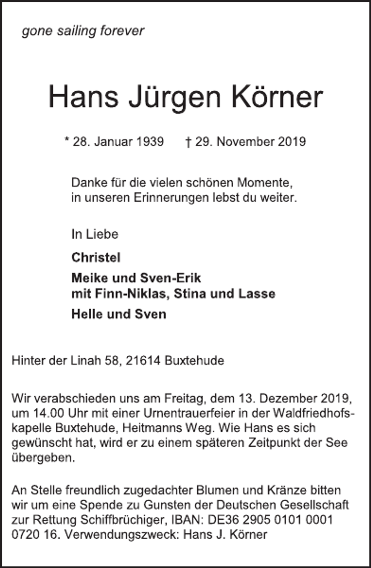 <p>gone sailing forever<br />Hans Jürgen Körner<br />* 28. Januar 1939 † 29. November 2019<br />Danke für die vielen schönen Momente,<br />in unseren Erinnerungen lebst du weiter.<br />In Liebe<br />Christel<br />Meike und Sven-Erik<br />mit Finn-Niklas, Stina und Lasse<br />Helle und Sven<br />Hinter der Linah 58, 21614 Buxtehude<br />Wir verabschieden uns am Freitag, dem 13. Dezember 2019,<br />um 14.00 Uhr mit einer Urnentrauerfeier in der Waldfriedhofs-<br />kapelle Buxtehude, Heitmanns Weg. Wie Hans es sich<br />gewünscht hat, wird er zu einem späteren Zeitpunkt der See<br />übergeben.<br />An Stelle freundlich zugedachter Blumen und Kränze bitten<br />wir um eine Spende zu Gunsten der Deutschen Gesellschaft<br />zur Rettung Schiffbrüchiger, IBAN: DE36 2905 0101 0001<br />0720 16. Verwendungszweck: Hans J. Körner</p>