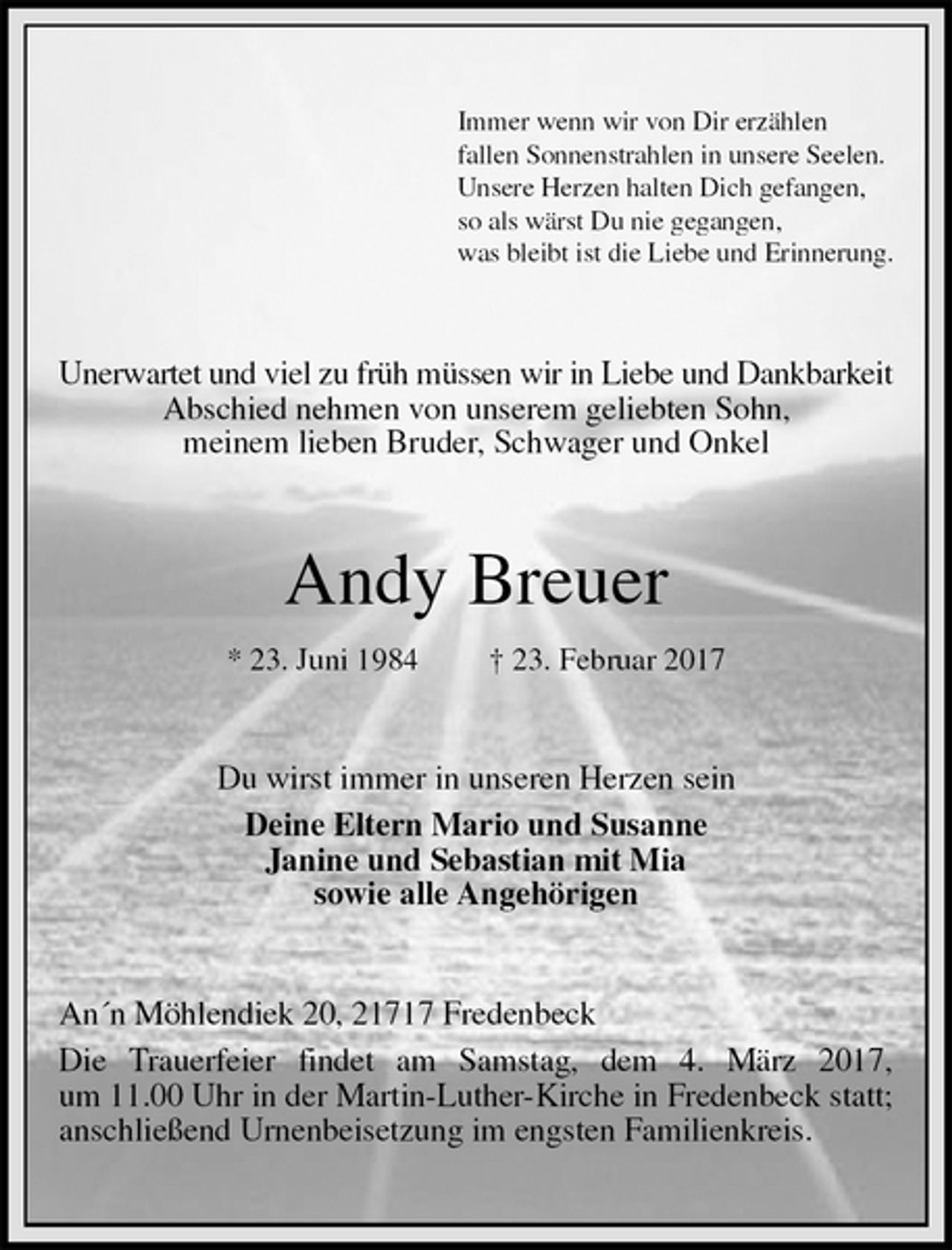 <p>Immer wenn wir von Dir erzählen<br />fallen Sonnenstrahlen in unsere Seelen.<br />Unsere Herzen halten Dich gefangen,<br />so als wärst Du nie gegangen,<br />was bleibt ist die Liebe und Erinnerung.<br />Unerwartet und viel zu früh müssen wir in Liebe und Dankbarkeit Abschied nehmen von unserem geliebten Sohn,<br />meinem lieben Bruder, Schwager und Onkel<br />Andy Breuer<br />* 23. Juni 1984 † 23. Februar 2017<br />Du wirst immer in unseren Herzen sein<br />Deine Eltern Mario und Susanne<br />Janine und Sebastian mit Mia<br />sowie alle Angehörigen<br />An´n Möhlendiek 20, 21717 Fredenbeck<br />Die Trauerfeier findet am Samstag, dem 4. März 2017,<br />um 11.00 Uhr in der Martin-Luther-Kirche in Fredenbeck statt;<br />anschließend Urnenbeisetzung im engsten Familienkreis.</p>