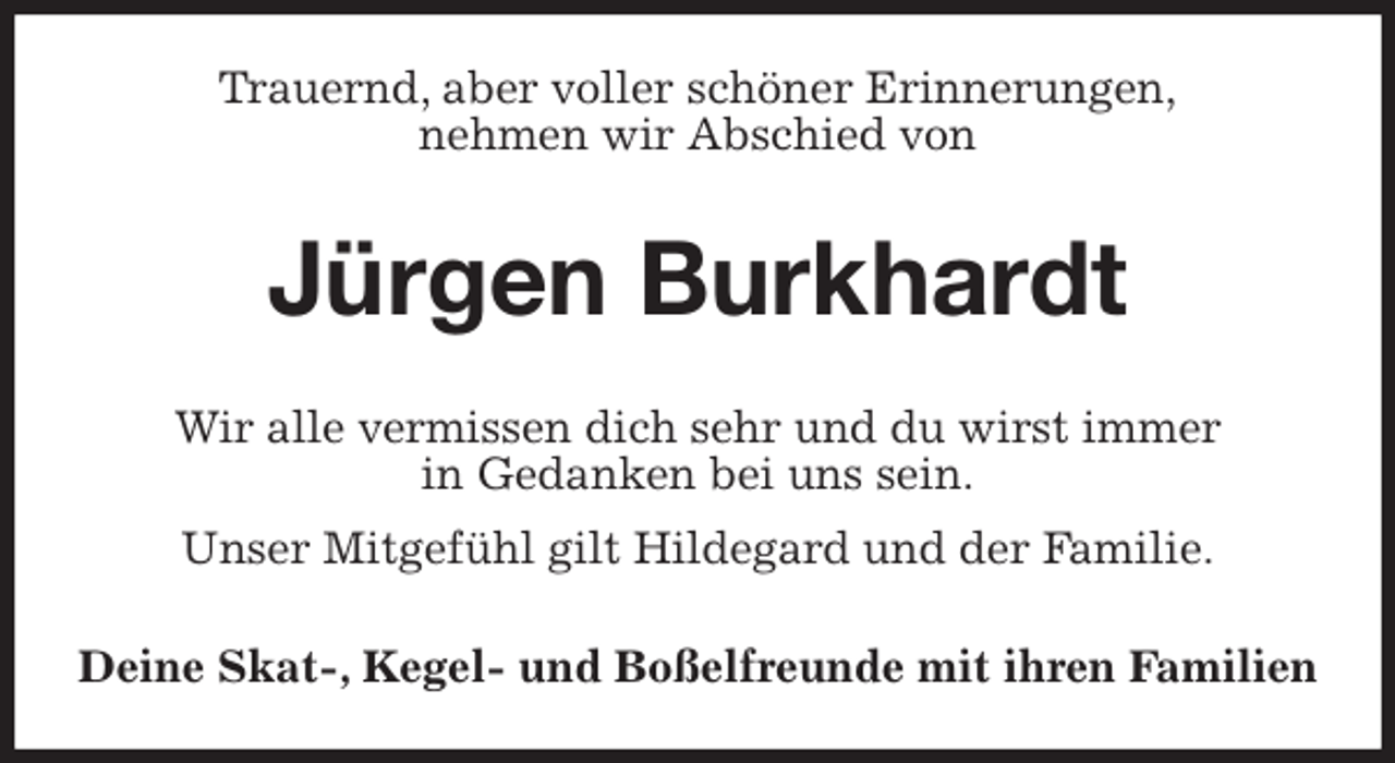 <p>Trauernd, aber voller schöner Erinnerungen,<br />nehmen wir Abschied von<br />Jürgen Burkhardt<br />Wir alle vermissen dich sehr und du wirst immer<br />in Gedanken bei uns sein.<br />Unser Mitgefühl gilt Hildegard und der Familie.<br />Deine Skat-, Kegel- und Boßelfreunde mit ihren Familien</p>