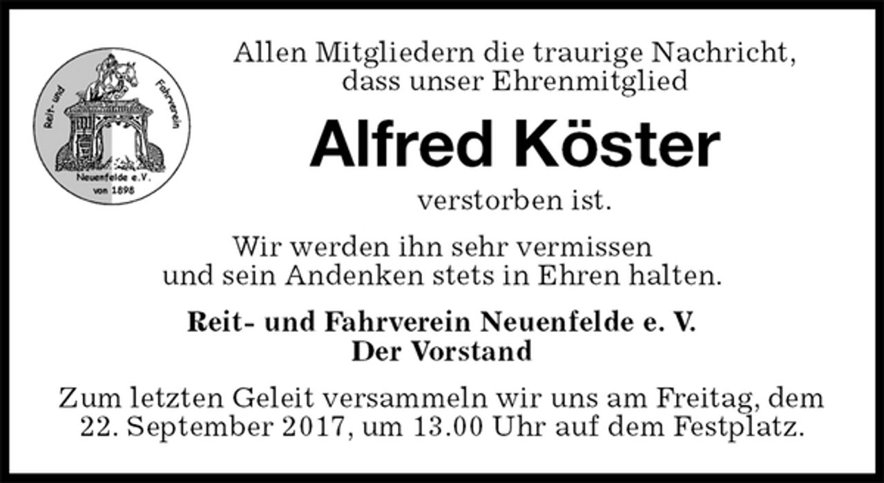 <p>Allen Mitgliedern die traurige Nachricht,<br />dass unser Ehrenmitglied<br />Alfred Köster<br />verstorben ist.<br />Wir werden ihn sehr vermissen<br />und sein Andenken stets in Ehren halten.<br />Reit- und Fahrverein Neuenfelde e. V.<br />Der Vorstand<br />Zum letzten Geleit versammeln wir uns am Freitag, dem 22. September 2017, um 13.00 Uhr auf dem Festplatz.</p>