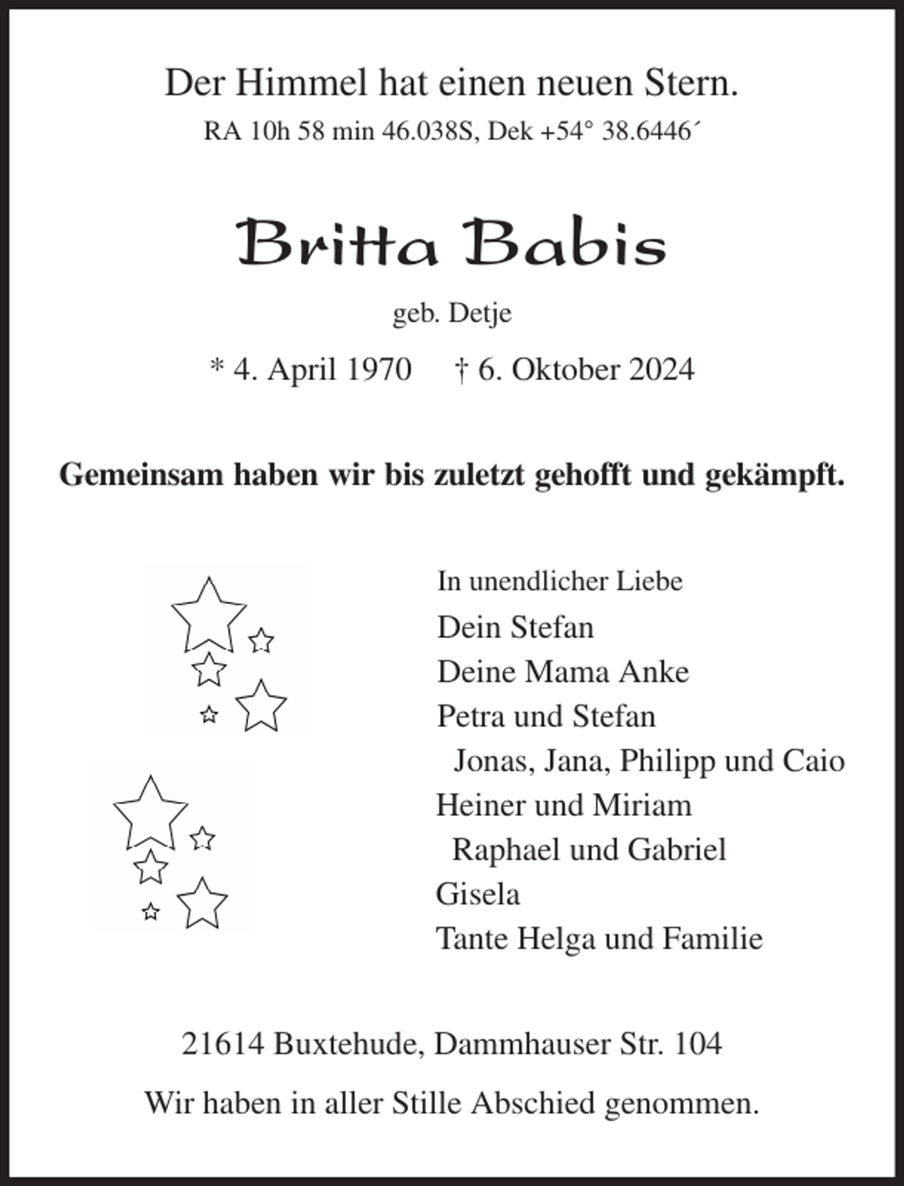 <p>Der Himmel hat einen neuen Stern.<br />RA 10h 58 min 46.038S, Dek +54° 38.6446´<br />Britta Babis<br />geb. Detje<br />* 4. April 1970 † 6. Oktober 2024<br />Gemeinsam haben wir bis zuletzt gehofft und gekämpft.<br />In unendlicher Liebe<br />Dein Stefan<br />Deine Mama Anke<br />Petra und Stefan<br />Jonas, Jana, Philipp und Caio<br />Heiner und Miriam<br />Raphael und Gabriel<br />Gisela<br />Tante Helga und Familie<br />21614 Buxtehude, Dammhauser Str. 104<br />Wir haben in aller Stille Abschied genommen.</p>