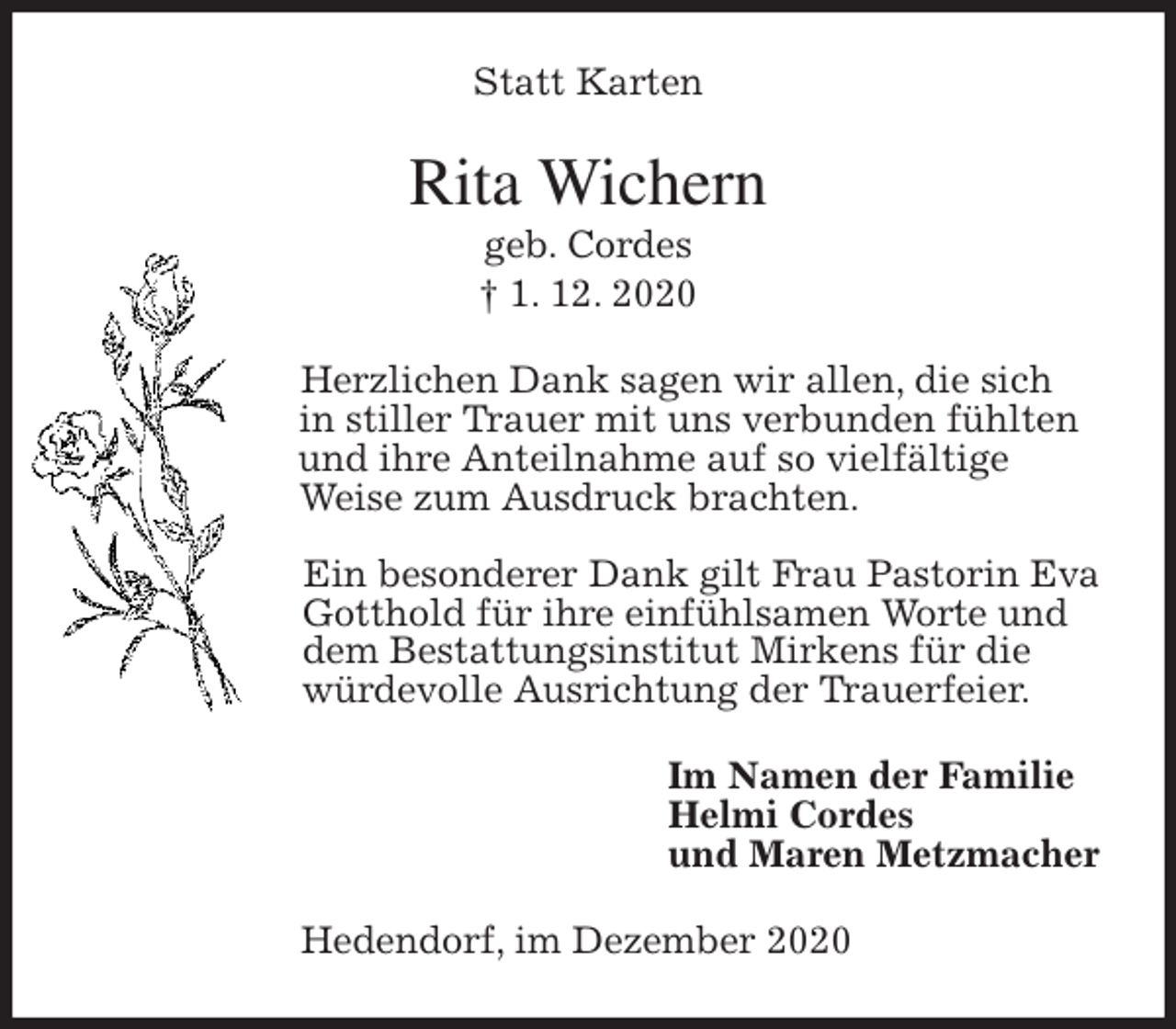 <p>Statt Karten<br />Rita Wichern<br />geb. Cordes<br />† 1. 12. 2020<br />Herzlichen Dank sagen wir allen, die sich<br />in stiller Trauer mit uns verbunden fühlten<br />und ihre Anteilnahme auf so vielfältige<br />Weise zum Ausdruck brachten.</p>
<p>Ein besonderer Dank gilt Frau Pastorin Eva<br />Gotthold für ihre einfühlsamen Worte und<br />dem Bestattungsinstitut Mirkens für die<br />würdevolle Ausrichtung der Trauerfeier.<br />Im Namen der Familie<br />Helmi Cordes<br />und Maren Metzmacher<br />Hedendorf, im Dezember 2020</p>