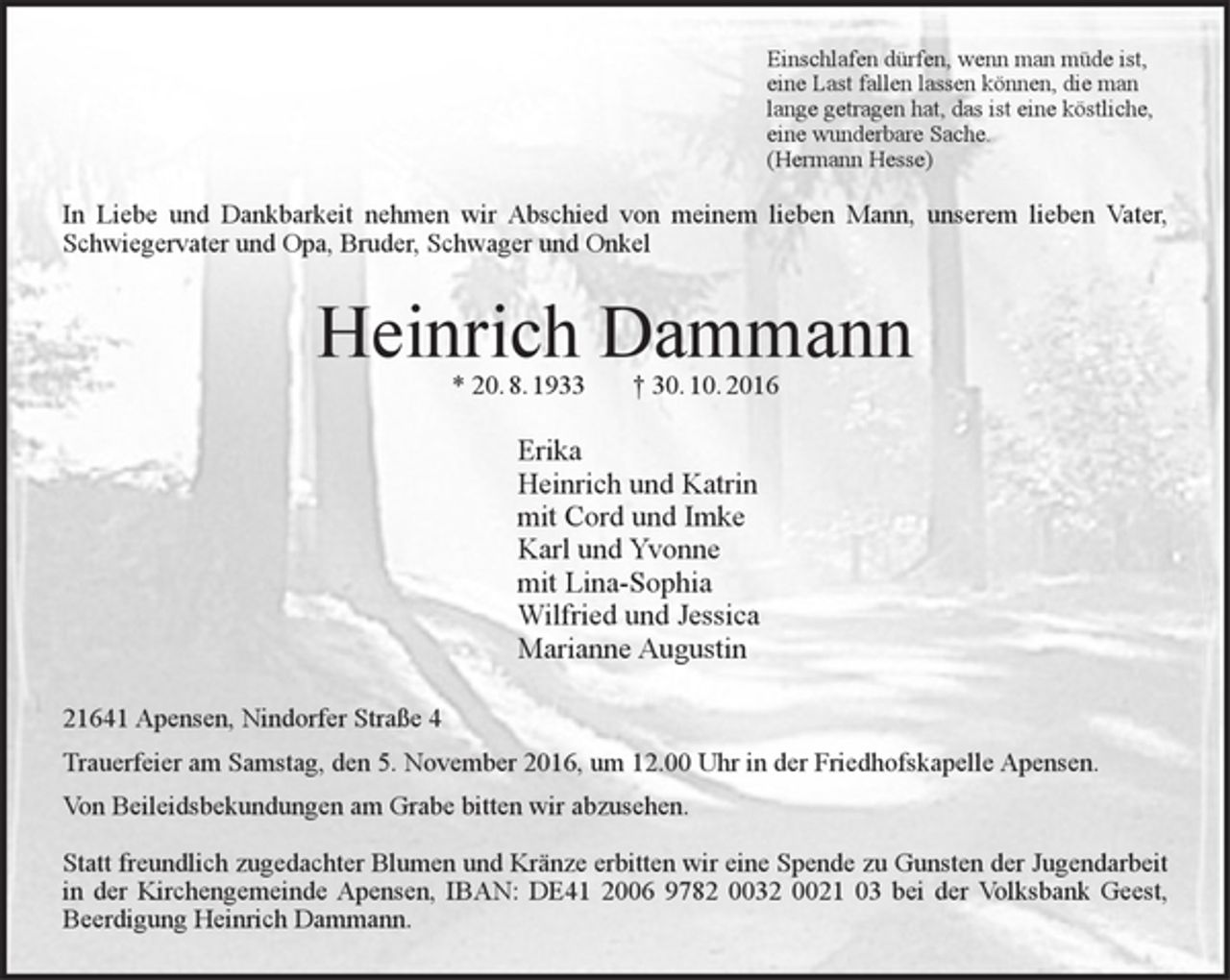 <p>Einschlafen dürfen, wenn man müde ist,<br />eine Last fallen lassen können, die man<br />lange getragen hat, das ist eine köstliche,<br />eine wunderbare Sache.<br />(Hermann Hesse)<br />In Liebe und Dankbarkeit nehmen wir Abschied von meinem<br />lieben Mann, unserem lieben Vater, Schwiegervater und Opa,<br />Bruder, Schwager und Onkel<br />Heinrich Dammann<br />* 20.8.1933 † 30.10.2016<br />Erika<br />Heinrich und Katrin<br />mit Cord und Imke<br />Karl und Yvonne<br />mit Lina-Sophia<br />Wilfried und Jessica<br />Marianne Augustin<br />21641 Apensen, Nindorfer Straße 4<br />Trauerfeier am Samstag, den 5. November 2016, um 12.00 Uhr in der<br />Friedhofskapelle Apensen.<br />Von Beileidsbekundungen am Grabe bitten wir abzusehen.<br />Statt freundlich zugedachter Blumen und Kränze erbitten wir eine Spende zu Gunsten der Jugendarbeit in der Kirchengemeinde Apensen,<br />IBAN: DE41 2006 9782 0032 0021 03 bei der Volksbank Geest,<br />Beerdigung Heinrich Dammann.</p>