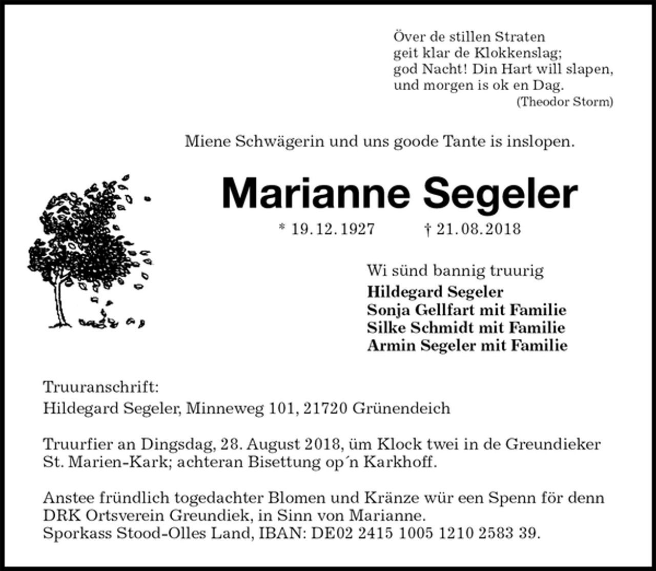 <p>Över de stillen Straten<br />geit klar de Klokkenslag;<br />god Nacht! Din Hart will slapen,<br />und morgen is ok en Dag.<br />(Theodor Storm)<br />Miene Schwägerin und uns goode Tante is inslopen.<br />Marianne Segeler<br />* 19. 12. 1927 † 21. 08. 2018<br />Wi sünd bannig truurig<br />Hildegard Segeler<br />Sonja Gellfart mit Familie<br />Silke Schmidt mit Familie<br />Armin Segeler mit Familie<br />Truuranschrift:<br />Hildegard Segeler, Minneweg 101, 21720 Grünendeich</p><p>Truurfier an Dingsdag, 28. August 2018, üm Klock twei in de Greundieker St. Marien-Kark; achteran Bisettung op´n Karkhoff.</p><p>Anstee fründlich togedachter Blomen und Kränze wür een Spenn för denn DRK Ortsverein Greundiek, in Sinn von Marianne.<br />Sporkass Stood-Olles Land, IBAN: DE02 2415 1005 1210 2583 39.</p>