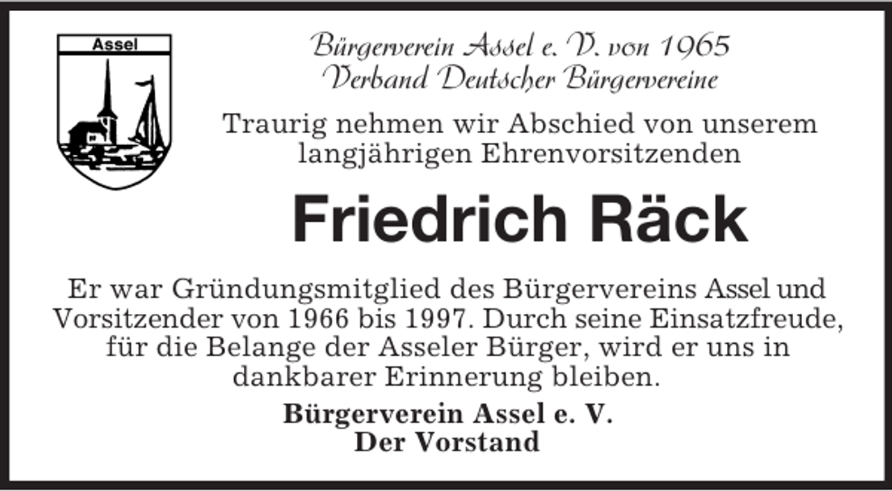 <p>Bürgerverein Assel e. V. von 1965<br />Verband Deutscher Bürgervereine<br />Traurig nehmen wir Abschied von unserem langjährigen Ehrenvorsitzenden<br />Friedrich Räck<br />Er war Gründungsmitglied des Bürgervereins Assel und Vorsitzender von 1966 bis 1997. Durch seine Einsatzfreude,<br />für die Belange der Asseler Bürger, wird er uns in<br />dankbarer Erinnerung bleiben.<br />Bürgerverein Assel e. V.<br />Der Vorstand</p>