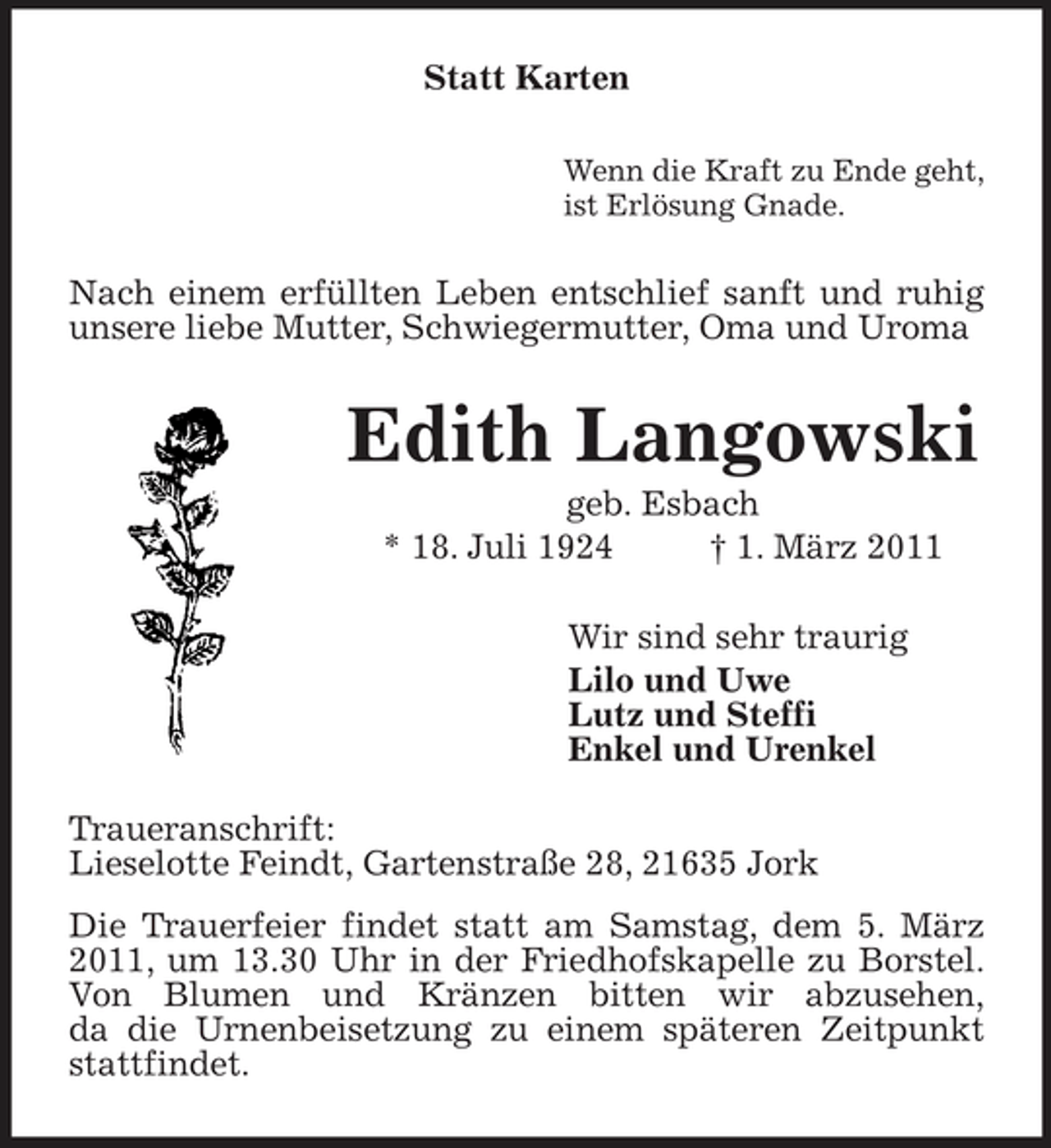 <p>Die Trauerfeier findet statt am Samstag, dem 5. März 2011, um 13.30 Uhr in der Friedhofskapelle zu Borstel.<br />Von Blumen und Kränzen bitten wir abzusehen,<br />da die Urnenbeisetzung zu einem späteren Zeitpunkt stattfindet.<br />Statt Karten<br />Wenn die Kraft zu Ende geht,<br />ist Erlösung Gnade.<br />Nach einem erfüllten Leben entschlief sanft und ruhig unsere liebe Mutter, Schwiegermutter, Oma und Uroma<br />Edith Langowski<br />geb. Esbach<br />* 18. Juli 1924 † 1. März 2011<br />Wir sind sehr traurig<br />Lilo und Uwe<br />Lutz und Steffi<br />Enkel und Urenkel<br />Traueranschrift:<br />Lieselotte Feindt, Gartenstraße 28, 21635 Jork</p>