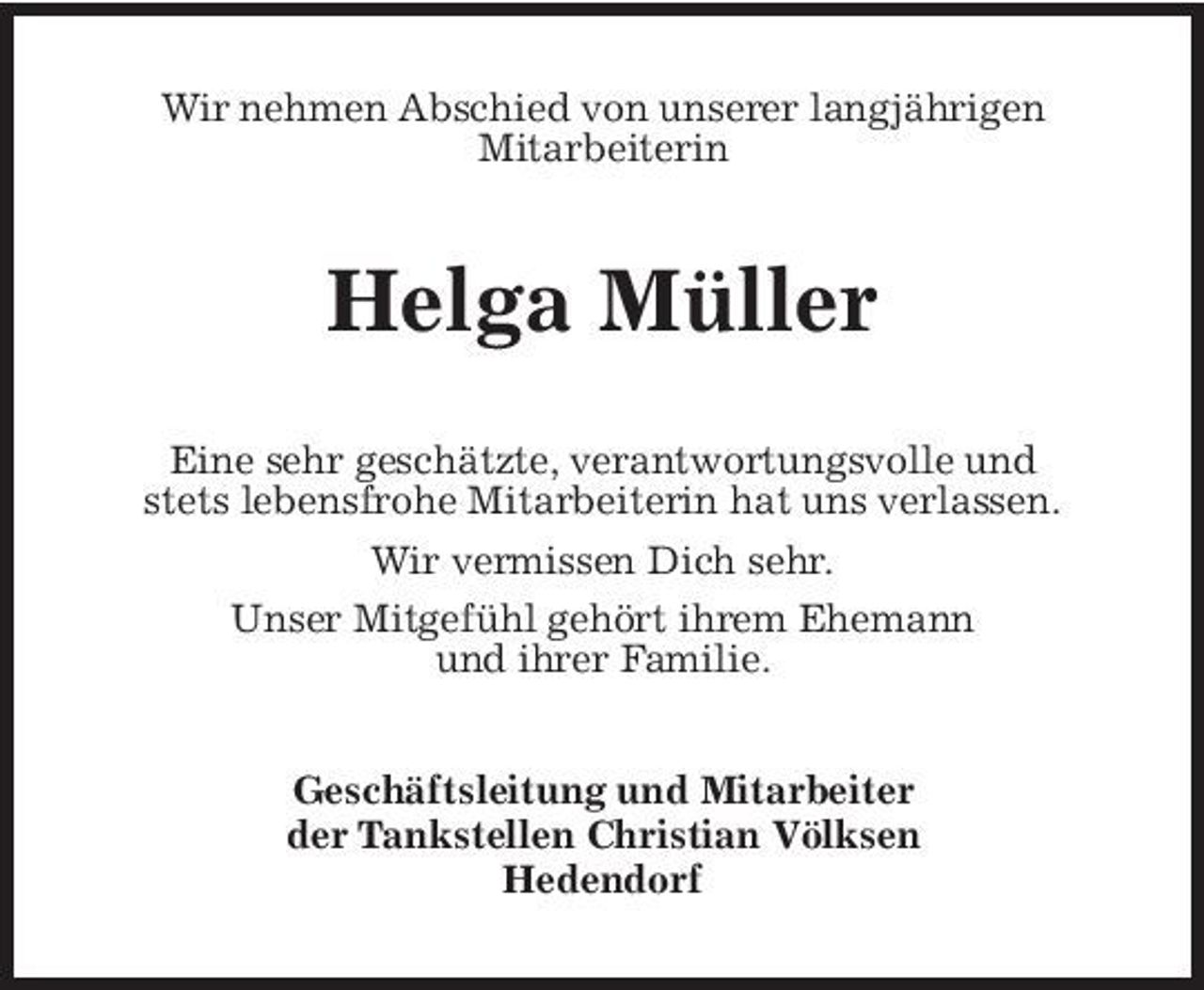 <p>Wir nehmen Abschied von unserer langjährigen Mitarbeiterin</p><p>Helga Müller<br />Eine sehr geschätzte, verantwortungsvolle und stets lebensfrohe Mitarbeiterin hat uns verlassen. Wir vermissen Dich sehr. Unser Mitgefühl gehört ihrem Ehemann und ihrer Familie. Geschäftsleitung und Mitarbeiter der Tankstellen Christian Völksen Hedendorf</p>
