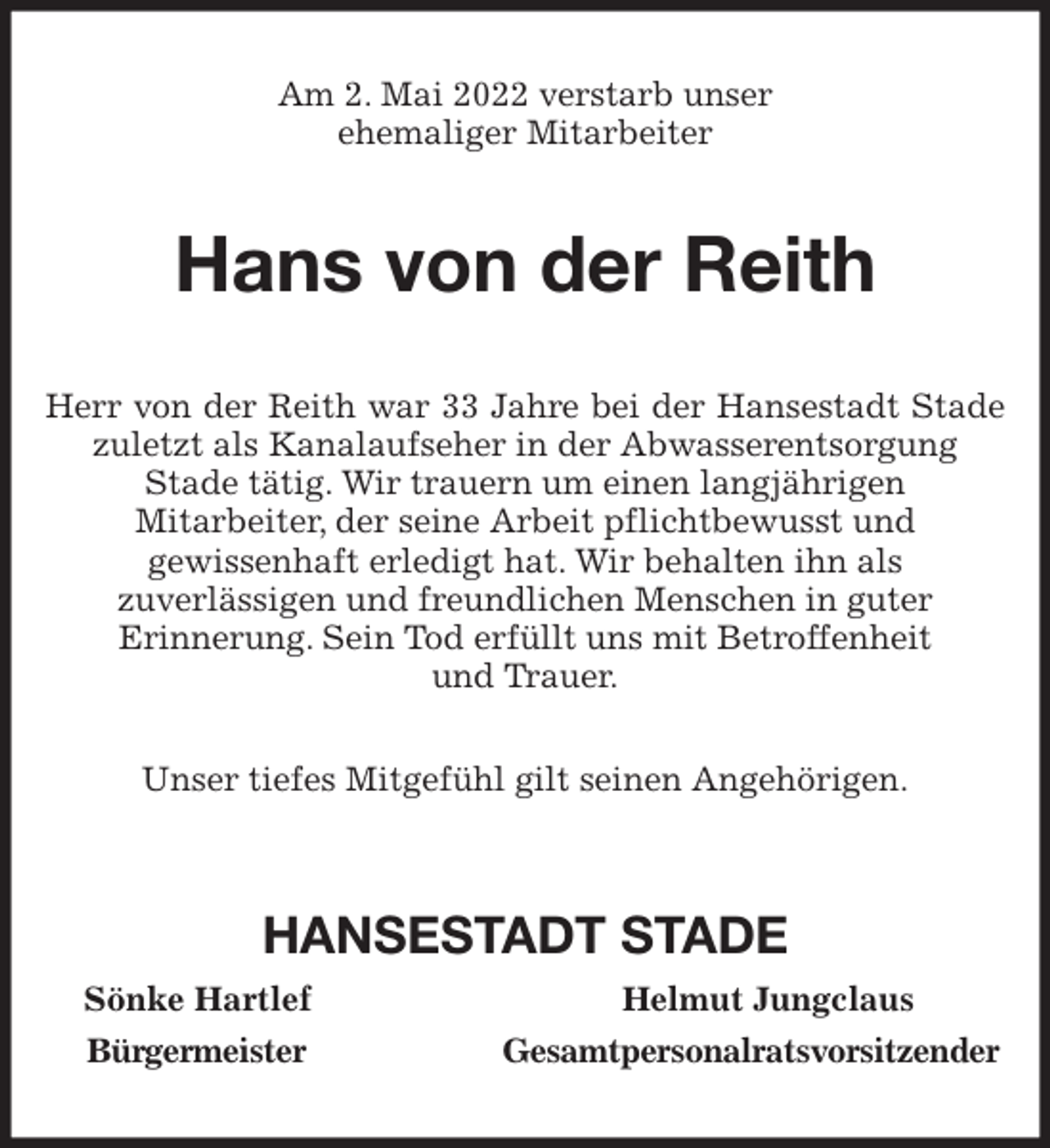 <p>Am 2. Mai 2022 verstarb unser<br />ehemaliger Mitarbeiter<br />Hans von der Reith<br />Herr von der Reith war 33 Jahre bei der Hansestadt Stade zuletzt als Kanalaufseher in der Abwasserentsorgung<br />Stade tätig. Wir trauern um einen langjährigen<br />Mitarbeiter, der seine Arbeit pflichtbewusst und<br />gewissenhaft erledigt hat. Wir behalten ihn als<br />zuverlässigen und freundlichen Menschen in guter<br />Erinnerung. Sein Tod erfüllt uns mit Betroffenheit<br />und Trauer.</p>
<p>Unser tiefes Mitgefühl gilt seinen Angehörigen.</p>
<p>HANSESTADT STADE<br />Sönke Hartlef Helmut Jungclaus<br />Bürgermeister Gesamtpersonalratsvorsitzender</p>
