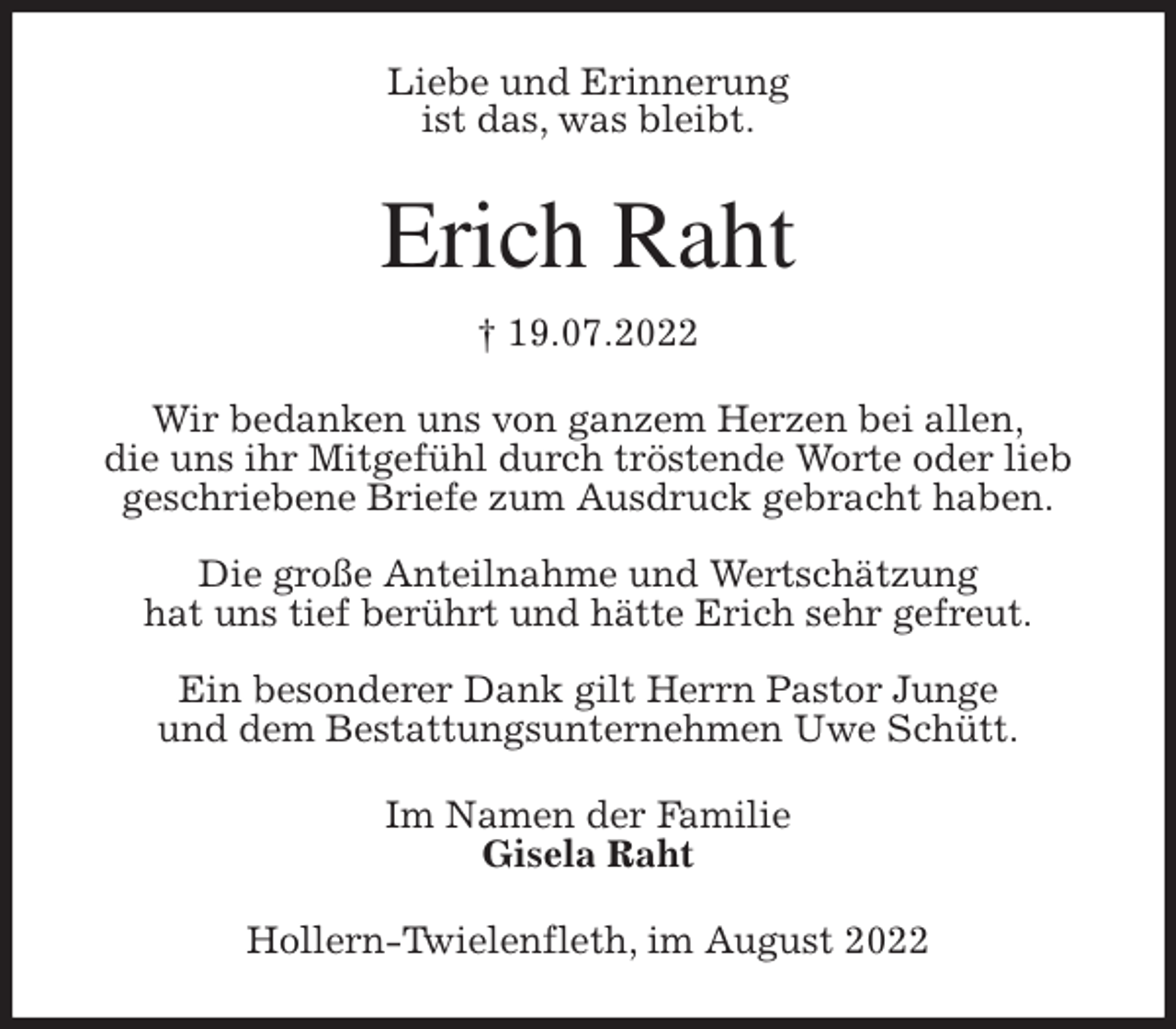 <p>Liebe und Erinnerung<br />ist das, was bleibt.<br />Erich Raht<br />† 19.07.2022<br />Wir bedanken uns von ganzem Herzen bei allen,<br />die uns ihr Mitgefühl durch tröstende Worte oder lieb geschriebene Briefe zum Ausdruck gebracht haben.</p><p>Die große Anteilnahme und Wertschätzung<br />hat uns tief berührt und hätte Erich sehr gefreut.</p><p>Ein besonderer Dank gilt Herrn Pastor Junge<br />und dem Bestattungsunternehmen Uwe Schütt.<br />Im Namen der Familie<br />Gisela Raht<br />Hollern-Twielenfleth, im August 2022</p>