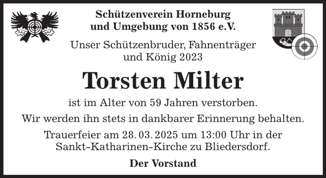 <p>Schützenverein Horneburg<br />und Umgebung von 1856 e.V.<br />Unser Schützenbruder, Fahnenträger<br />und König 2023<br />Torsten Milter<br />Der Vorstand<br />ist im Alter von 59 Jahren verstorben.<br />Wir werden ihn stets in dankbarer Erinnerung behalten.<br />Trauerfeier am 28. 03. 2025 um 13:00 Uhr in der<br />Sankt-Katharinen-Kirche zu Bliedersdorf.</p>