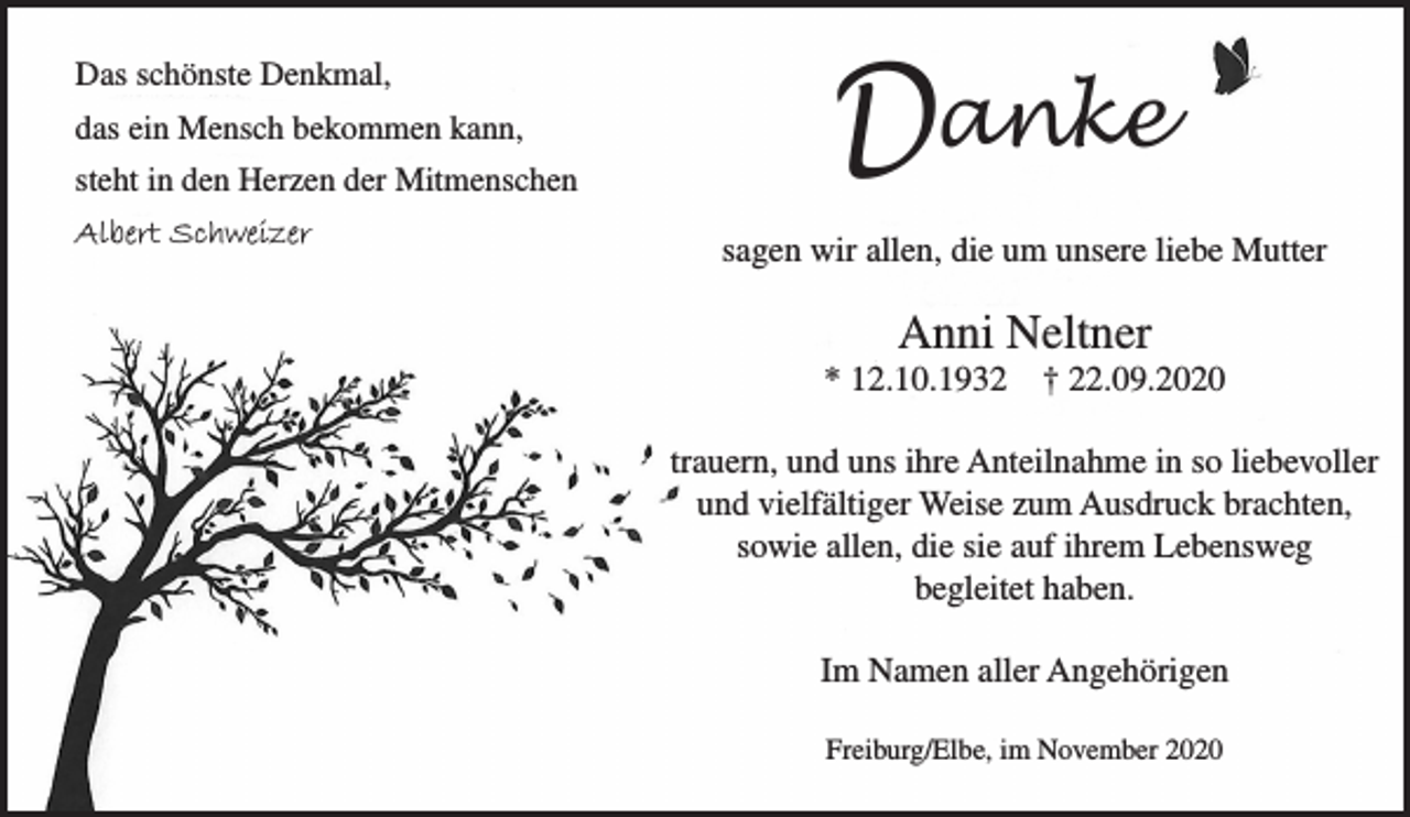 <p>Das schönste Denkmal,<br />das ein Mensch bekommen kann,<br />steht in den Herzen der Mitmenschen<br />Albert Schweizer</p>
<p>Danke</p>
<p>sagen wir allen, die um unsere liebe Mutter<br />Anni Neltner<br />* 12.10.1932 + 22.09.2020</p>
<p>trauern, und uns ihre Anteilnahme in so liebevoller und vielfältiger Weise zum Ausdruck brachten, sowie allen, die sie auf ihrem Lebensweg begleitet haben.</p>
<p>Im Namen aller Angehörigen</p>