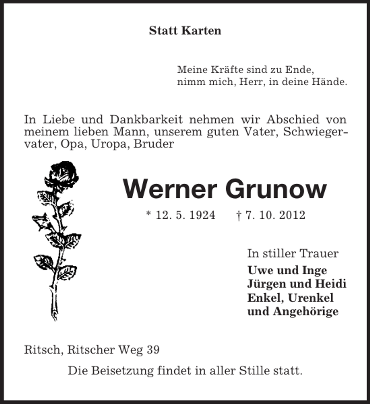 <p>Statt Karten<br />Meine Kräfte sind zu Ende,<br />nimm mich, Herr, in deine Hände.</p><p>In Liebe und Dankbarkeit nehmen wir Abschied von<br />meinem lieben Mann, unserem guten Vater, Schwiegervater, Opa, Uropa, Bruder</p><p>Werner Grunow<br />* 12. 5. 1924</p><p>† 7. 10. 2012<br />In stiller Trauer<br />Uwe und Inge<br />Jürgen und Heidi<br />Enkel, Urenkel<br />und Angehörige</p><p>Ritsch, Ritscher Weg 39<br />Die Beisetzung findet in aller Stille statt.</p>