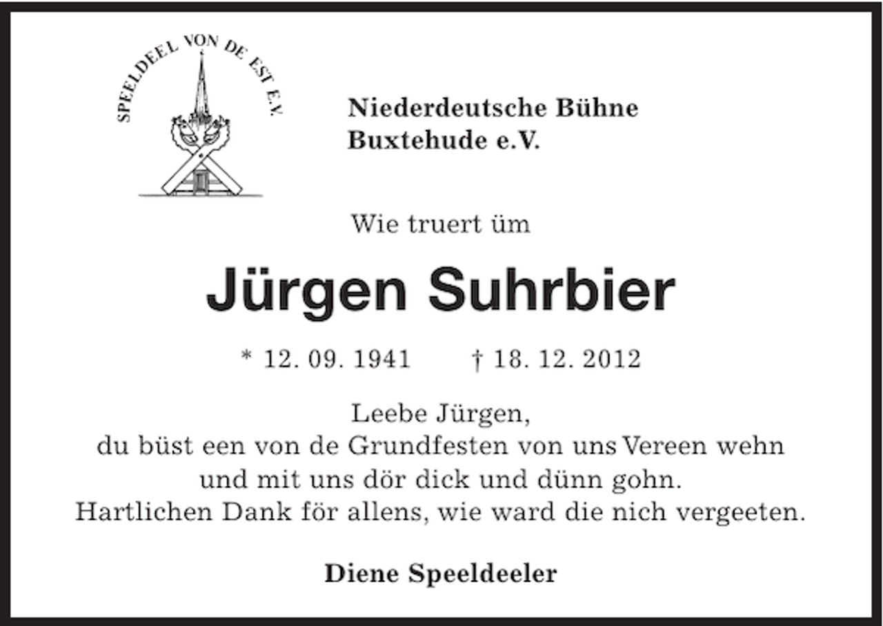 <p>Niederdeutsche Bühne<br />Buxtehude e.V.<br />Wie truert üm</p><p>Jürgen Suhrbier<br />* 12. 09. 1941</p><p>† 18. 12. 2012</p><p>Leebe Jürgen,<br />du büst een von de Grundfesten von uns Vereen wehn<br />und mit uns dör dick und dünn gohn.<br />Hartlichen Dank för allens, wie ward die nich vergeeten.<br />Diene Speeldeeler</p>