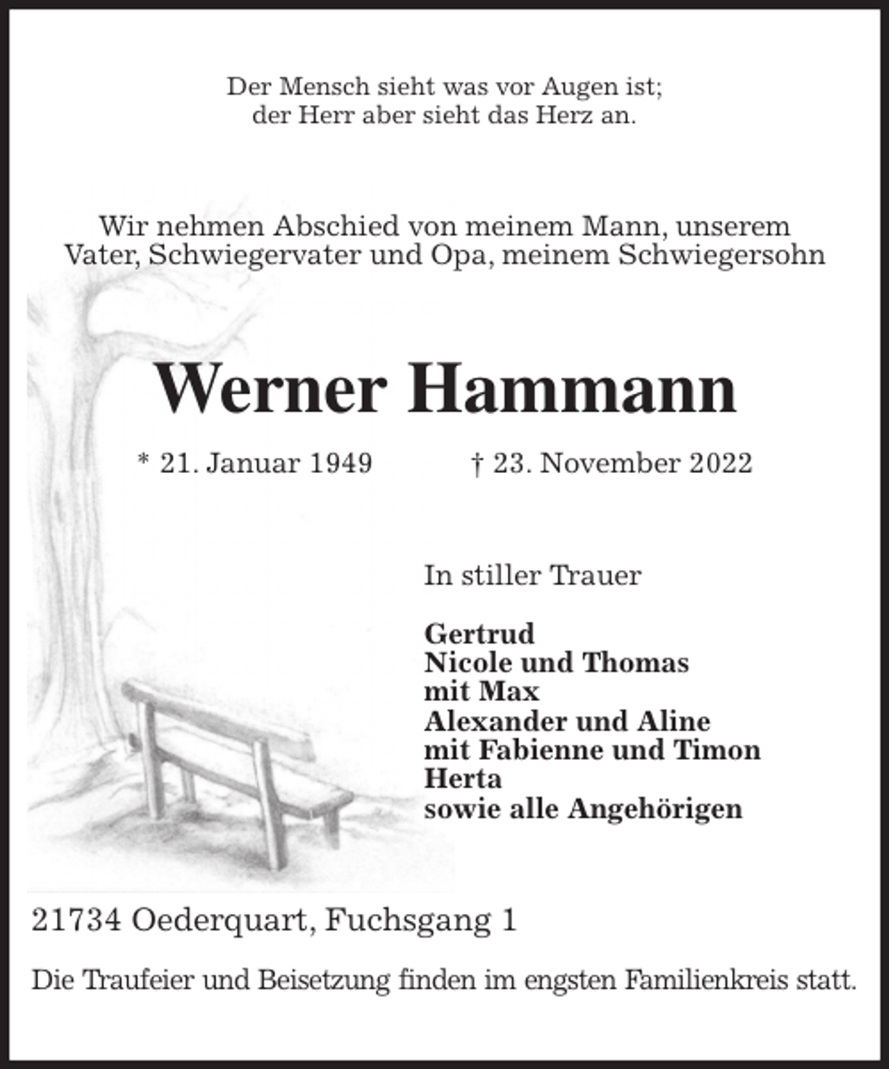 <p>Der Mensch sieht was vor Augen ist;<br />der Herr aber sieht das Herz an.<br />Wir nehmen Abschied von meinem Mann, unserem<br />Vater, Schwiegervater und Opa, meinem Schwiegersohn<br />Werner Hammann<br />* 21. Januar 1949 † 23. November 2022<br />In stiller Trauer</p><p>Gertrud<br />Nicole und Thomas<br />mit Max<br />Alexander und Aline<br />mit Fabienne und Timon<br />Herta<br />sowie alle Angehörigen<br />21734 Oederquart, Fuchsgang 1</p><p>Die Traufeier und Beisetzung finden im engsten Familienkreis statt.</p>