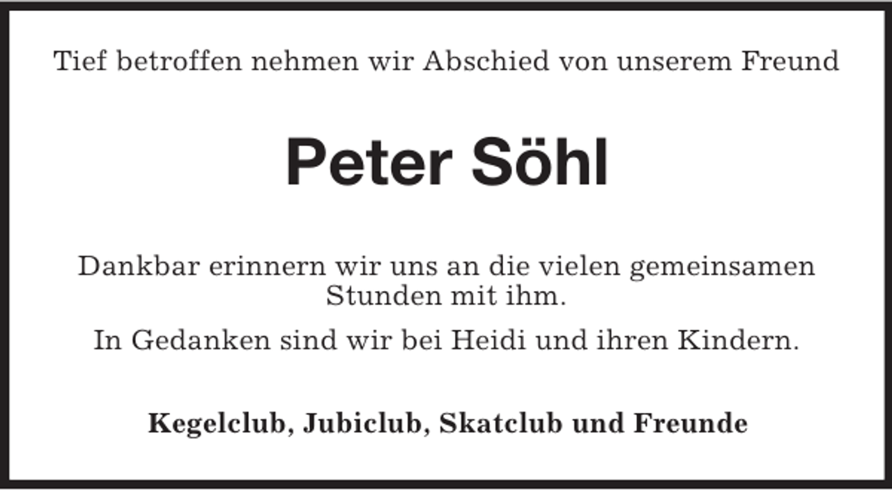 <p>Tief betroffen nehmen wir Abschied von unserem Freund<br />Peter Söhl<br />Dankbar erinnern wir uns an die vielen gemeinsamen Stunden mit ihm.<br />In Gedanken sind wir bei Heidi und ihren Kindern.<br />Kegelclub, Jubiclub, Skatclub und Freunde</p>