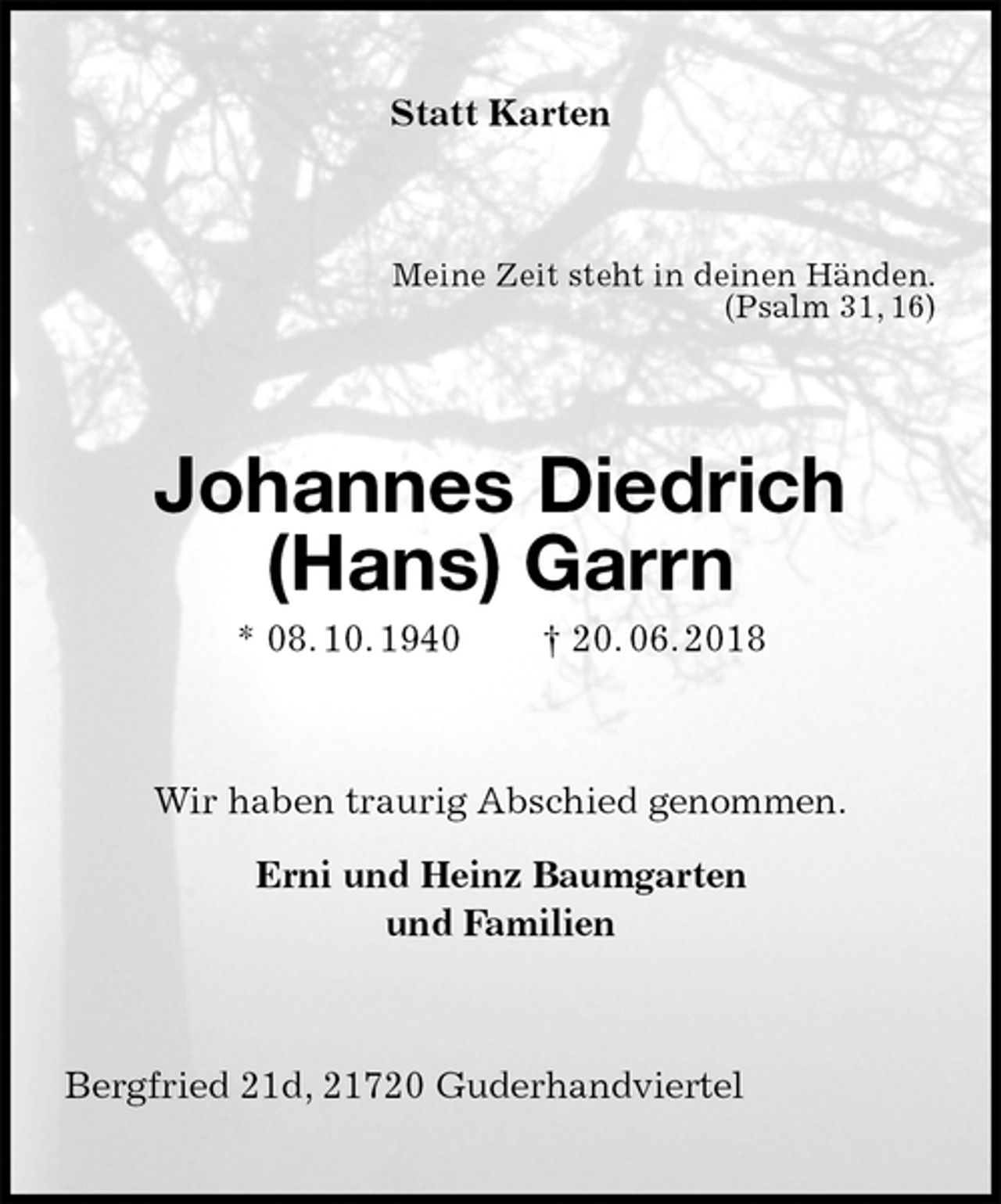 <p>Statt Karten<br />Meine Zeit steht in deinen Händen.<br />(Psalm 31, 16)<br />Johannes Diedrich (Hans) Garrn<br />* 08. 10. 1940 † 20. 06. 2018<br />Wir haben traurig Abschied genommen.</p>
<p>Erni und Heinz Baumgarten<br />und Familien<br />Bergfried 21d, 21720 Guderhandviertel</p>