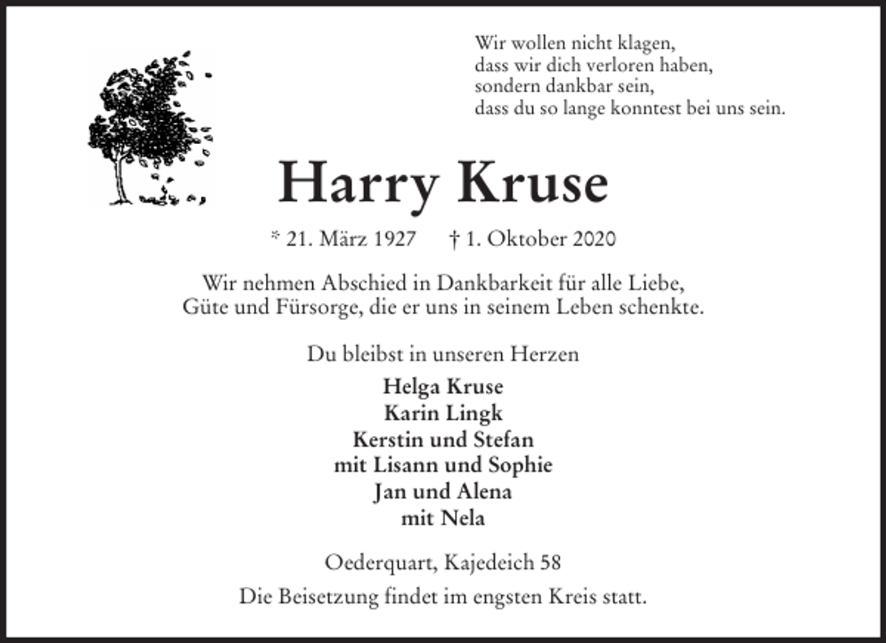 <p>Wir wollen nicht klagen,<br />dass wir dich verloren haben,<br />sondern dankbar sein,<br />dass du so lange konntest bei uns sein.<br />Harry Kruse<br />* 21. März 1927 † 1. Oktober 2020<br />Wir nehmen Abschied in Dankbarkeit für alle Liebe,<br />Güte und Fürsorge, die er uns in seinem Leben schenkte.</p>
<p>Du bleibst in unseren Herzen<br />Helga Kruse<br />Karin Lingk<br />Kerstin und Stefan<br />mit Lisann und Sophie<br />Jan und Alena<br />mit Nela<br />Oederquart, Kajedeich 58<br />Die Beisetzung findet im engsten Kreis statt.</p>