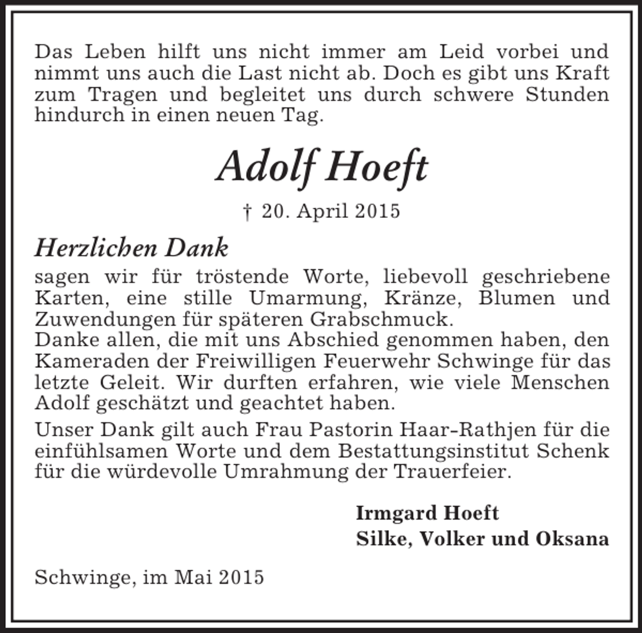 <p>Das Leben hilft uns nicht immer am Leid vorbei und nimmt uns auch die Last nicht ab. Doch es gibt uns Kraft zum Tragen und begleitet uns durch schwere Stunden hindurch in einen neuen Tag.<br />Adolf Hoeft<br />† 20. April 2015<br />Herzlichen Dank<br />sagen wir für tröstende Worte, liebevoll geschriebene Karten, eine stille Umarmung, Kränze, Blumen und<br />Zuwendungen für späteren Grabschmuck.<br />Danke allen, die mit uns Abschied genommen haben, den Kameraden der Freiwilligen Feuerwehr Schwinge für das letzte Geleit. Wir durften erfahren, wie viele Menschen Adolf geschätzt und geachtet haben.<br />Unser Dank gilt auch Frau Pastorin Haar-Rathjen für die einfühlsamen Worte und dem Bestattungsinstitut Schenk für die würdevolle Umrahmung der Trauerfeier.<br />Irmgard Hoeft<br />Silke, Volker und Oksana<br />Schwinge, im Mai 2015</p>