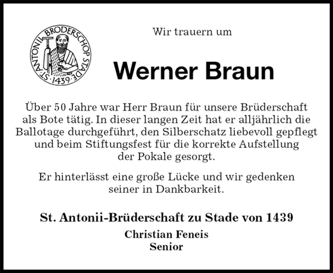 <p>Wir trauern um<br />Werner Braun<br />St. Antonii-Brüderschaft zu Stade von 1439<br />Christian Feneis<br />Senior<br />Über 50 Jahre war Herr Braun für unsere Brüderschaft<br />als Bote tätig. In dieser langen Zeit hat er alljährlich die Ballotage durchgeführt, den Silberschatz liebevoll gepflegt und beim Stiftungsfest für die korrekte Aufstellung<br />der Pokale gesorgt.<br />Er hinterlässt eine große Lücke und wir gedenken<br />seiner in Dankbarkeit.</p>