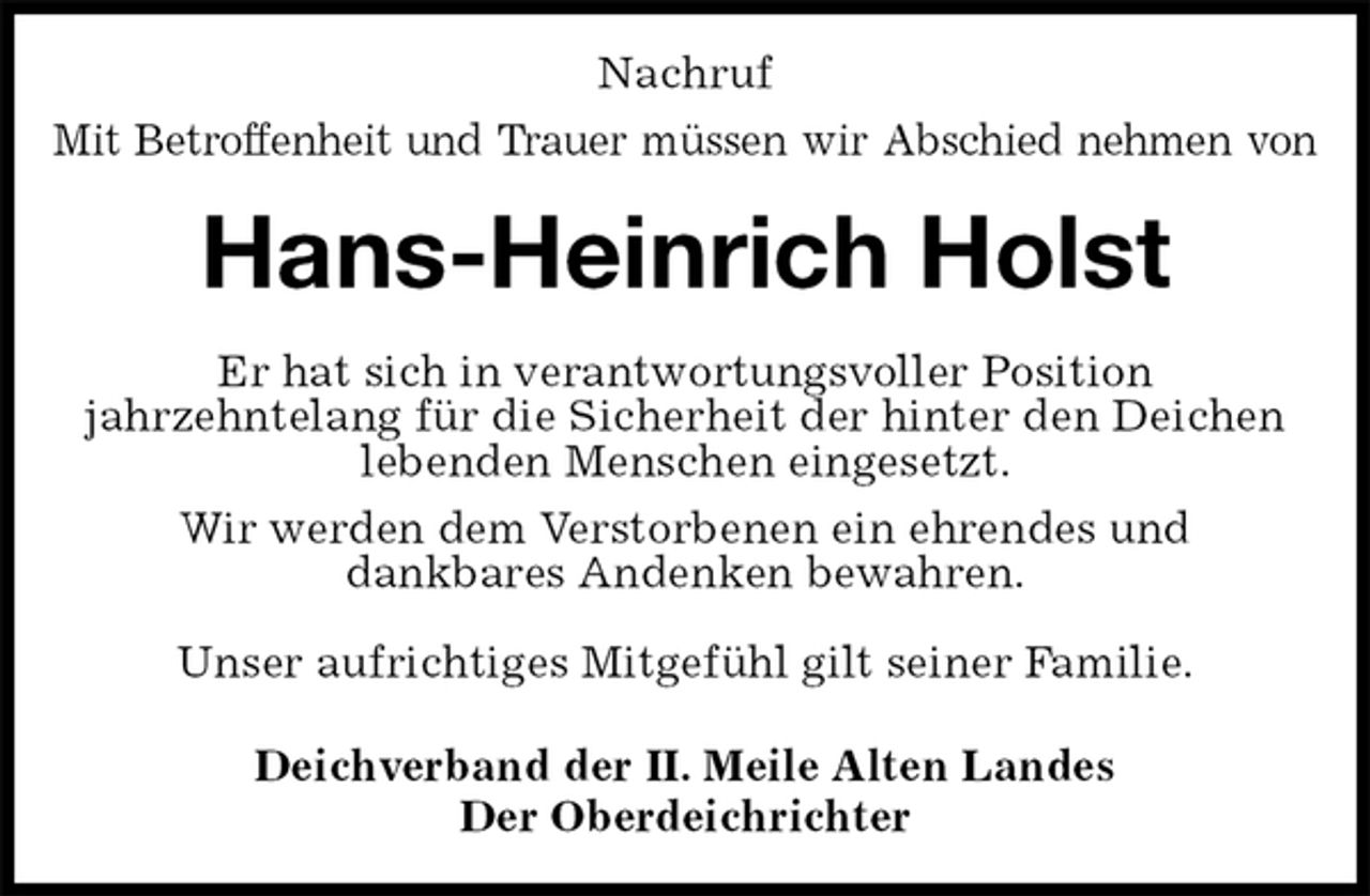 <p>Nachruf<br />Mit Betroffenheit und Trauer müssen wir Abschied nehmen von<br />Hans-Heinrich Holst<br />Er hat sich in verantwortungsvoller Position<br />jahrzehntelang für die Sicherheit der hinter den Deichen lebenden Menschen eingesetzt.<br />Wir werden dem Verstorbenen ein ehrendes und<br />dankbares Andenken bewahren.</p>
<p>Unser aufrichtiges Mitgefühl gilt seiner Familie.<br />Deichverband der II. Meile Alten Landes<br />Der Oberdeichrichter</p>