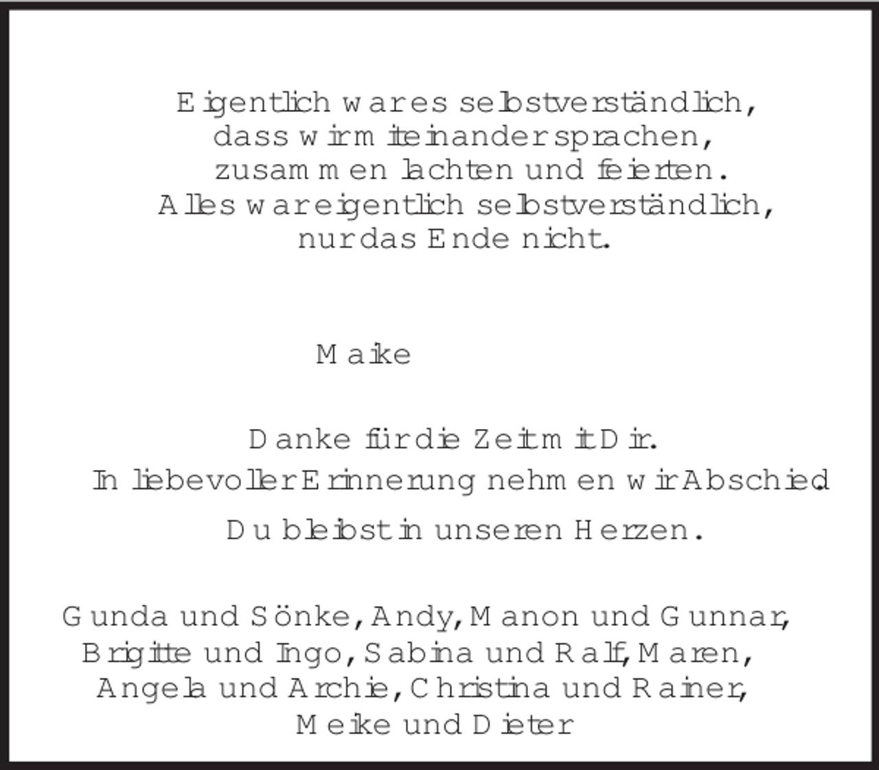 <p>Eigentlich war es selbstverständlich,<br />dass wir miteinander sprachen,<br />zusammen lachten und feierten.<br />Alles war eigentlich selbstverständlich,<br />nur das Ende nicht.<br />Maike<br />Danke für die Zeit mit Dir.<br />In liebevoller Erinnerung nehmen wir Abschied.<br />Du bleibst in unseren Herzen.<br />Gunda und Sönke, Andy, Manon und Gunnar, Brigitte und Ingo, Sabina und Ralf, Maren,<br />Angela und Archie, Christina und Rainer,<br />Meike und Dieter</p>