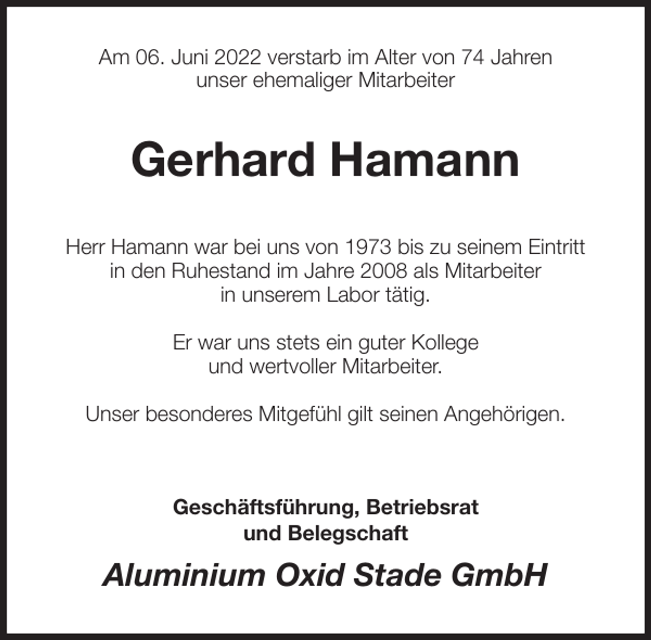 <p>Am 06. Juni 2022 verstarb im Alter von 74 Jahren<br />unser ehemaliger Mitarbeiter<br />Gerhard Hamann<br />Herr Hamann war bei uns von 1973 bis zu seinem Eintritt<br />in den Ruhestand im Jahre 2008 als Mitarbeiter<br />in unserem Labor tätig.</p>
<p>Er war uns stets ein guter Kollege<br />und wertvoller Mitarbeiter.</p>
<p>Unser besonderes Mitgefühl gilt seinen Angehörigen.</p>
<p>Geschäftsführung, Betriebsrat<br />und Belegschaft<br />Aluminium Oxid Stade GmbH</p>