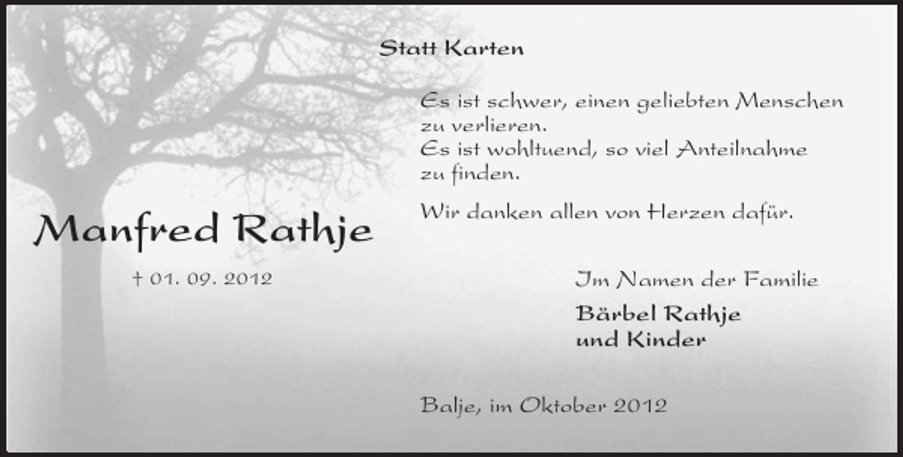<p>Statt Karten<br />Es ist schwer, einen geliebten Menschen<br />zu verlieren.<br />Es ist wohltuend, so viel Anteilnahme<br />zu finden.</p><p>Manfred Rathje<br />† 01. 09. 2012</p><p>Wir danken allen von Herzen dafür.<br />Im Namen der Familie<br />Bärbel Rathje<br />und Kinder<br />Balje, im Oktober 2012</p>