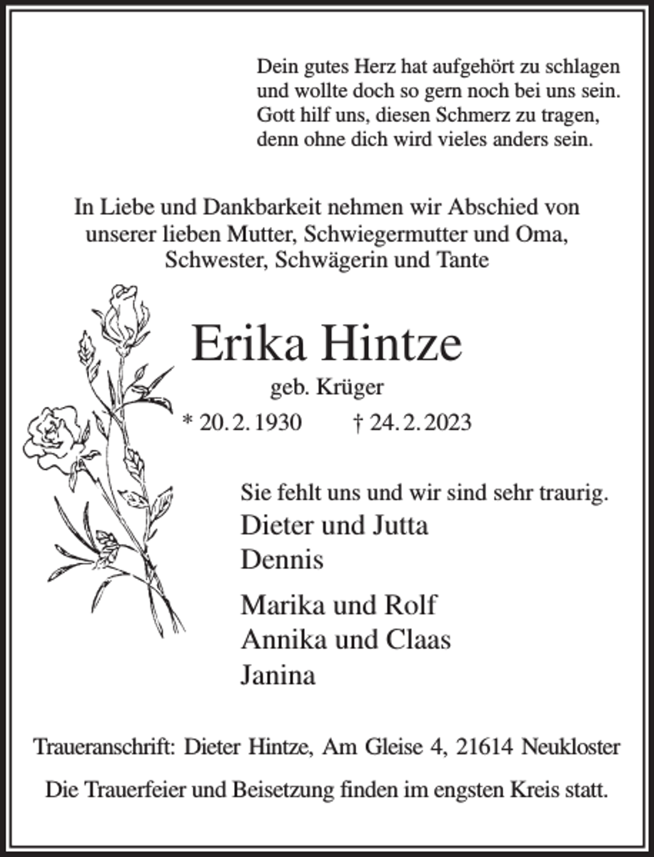 <p>Dein gutes Herz hat aufgehört zu schlagen<br />und wollte doch so gern noch bei uns sein.<br />Gott hilf uns, diesen Schmerz zu tragen,<br />denn ohne dich wird vieles anders sein.<br />In Liebe und Dankbarkeit nehmen wir Abschied von<br />unserer lieben Mutter, Schwiegermutter und Oma,<br />Schwester, Schwägerin und Tante<br />Erika Hintze<br />geb. Krüger<br />* 20. 2. 1930 † 24. 2. 2023<br />Sie fehlt uns und wir sind sehr traurig.<br />Dieter und Jutta<br />Dennis<br />Marika und Rolf<br />Annika und Claas<br />Janina<br />Traueranschrift: Dieter Hintze, Am Gleise 4, 21614 Neukloster<br />Die Trauerfeier und Beisetzung finden im engsten Kreis statt.</p>