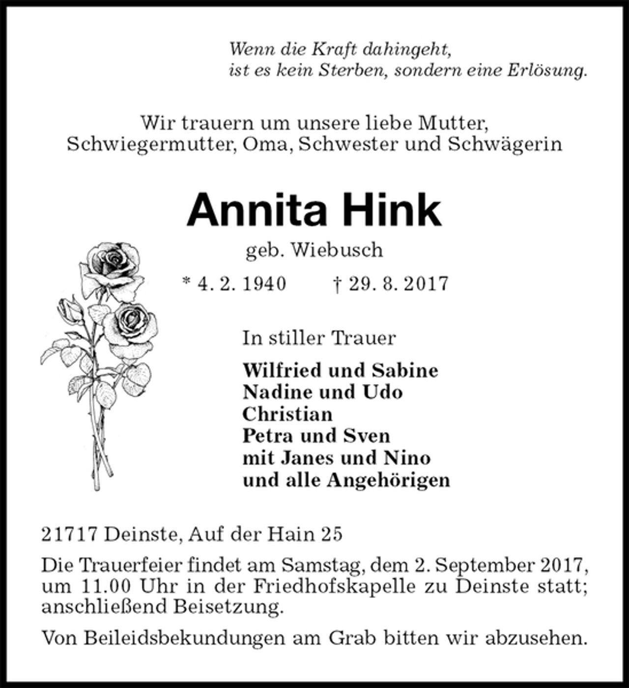 <p>Wenn die Kraft dahingeht,<br />ist es kein Sterben, sondern eine Erlösung.<br />Wir trauern um unsere liebe Mutter,<br />Schwiegermutter, Oma, Schwester und Schwägerin<br />Annita Hink<br />geb. Wiebusch<br />* 4. 2. 1940 † 29. 8. 2017<br />In stiller Trauer<br />Wilfried und Sabine<br />Nadine und Udo<br />Christian<br />Petra und Sven<br />mit Janes und Nino<br />und alle Angehörigen<br />21717 Deinste, Auf der Hain 25<br />Die Trauerfeier findet am Samstag, dem 2. September 2017, um 11.00 Uhr in der Friedhofskapelle zu Deinste statt; anschließend Beisetzung.<br />Von Beileidsbekundungen am Grab bitten wir abzusehen.</p>