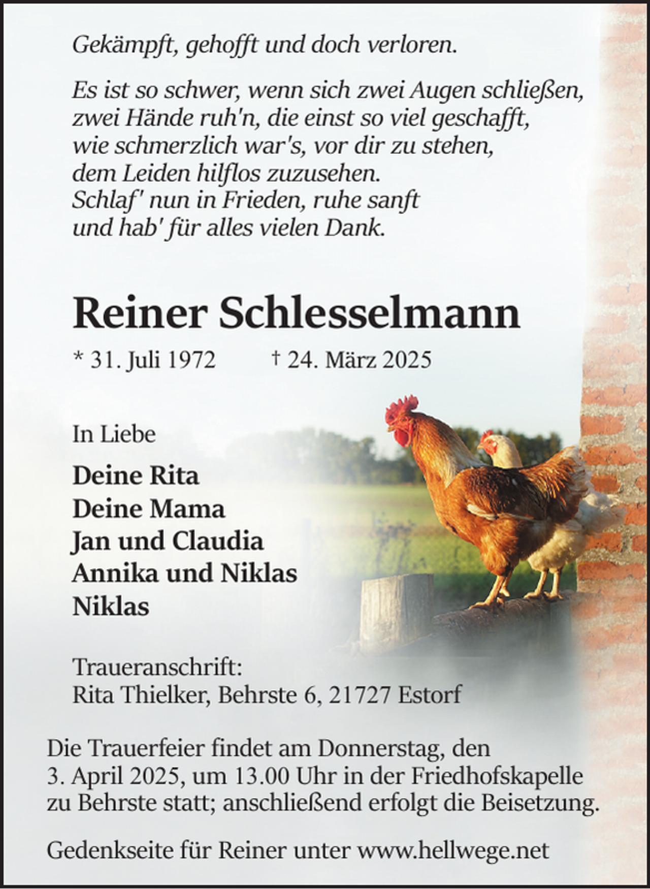 <p>Gekämpft, gehoﬀt und doch verloren.<br />Es ist so schwer, wenn sich zwei Augen schließen,<br />zwei Hände ruh'n, die einst so viel geschaﬀt,<br />wie schmerzlich war's, vor dir zu stehen,<br />dem Leiden hilﬂos zuzusehen.<br />Schlaf' nun in Frieden, ruhe sanft<br />und hab' für alles vielen Dank.</p><p>Reiner Schlesselmann<br />* 31. Juli 1972</p><p>† 24. März 2025</p><p>In Liebe</p><p>Deine Rita<br />Deine Mama<br />Jan und Claudia<br />Annika und Niklas<br />Niklas<br />Traueranschrift:<br />Rita Thielker, Behrste 6, 21727 Estorf<br />Die Trauerfeier ﬁndet am Donnerstag, den<br />3. April 2025, um 13.00 Uhr in der Friedhofskapelle<br />zu Behrste statt; anschließend erfolgt die Beisetzung.<br />Gedenkseite für Reiner unter www.hellwege.net</p>