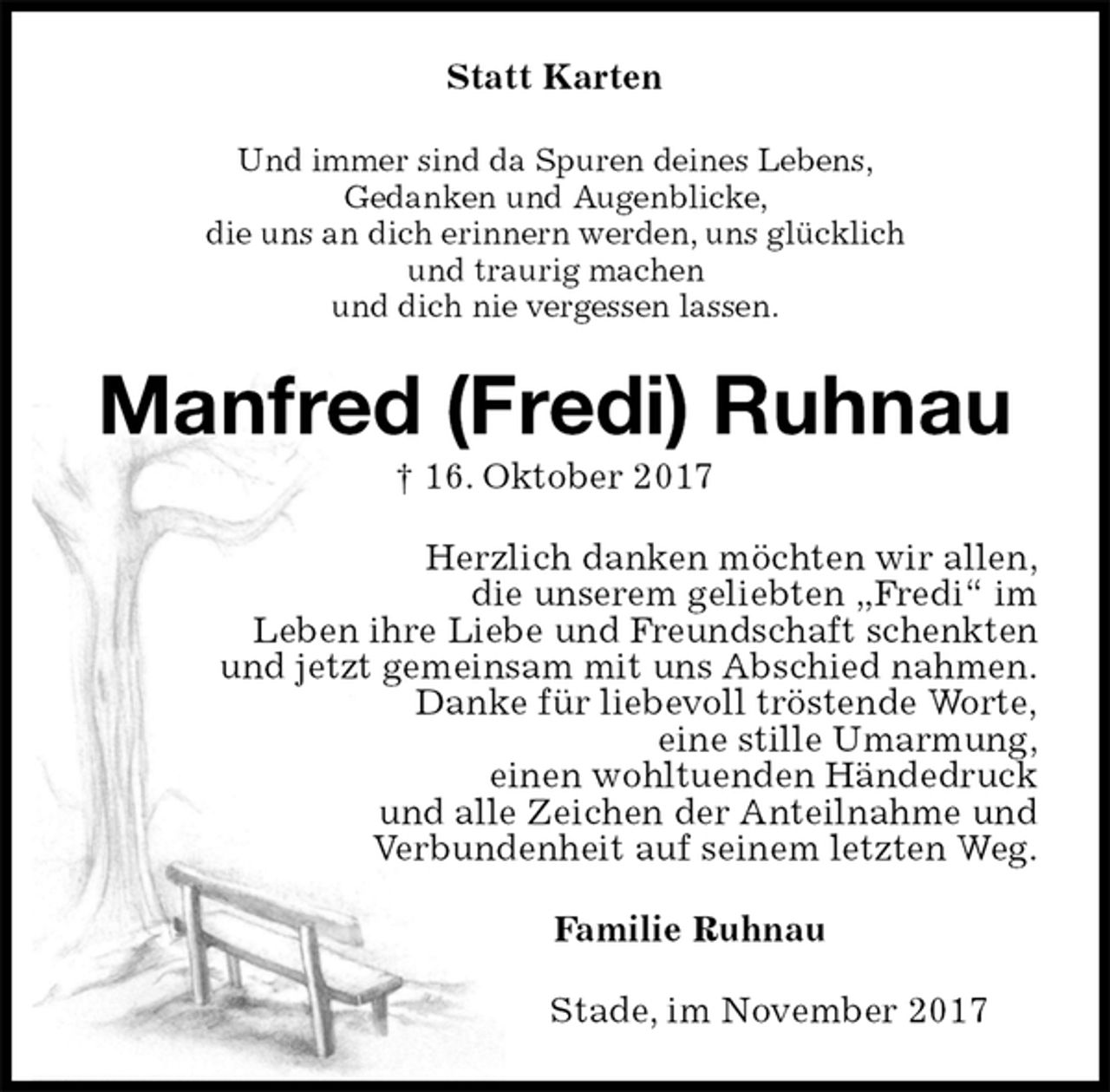<p>Statt Karten<br />Und immer sind da Spuren deines Lebens,<br />Gedanken und Augenblicke,<br />die uns an dich erinnern werden, uns glücklich<br />und traurig machen<br />und dich nie vergessen lassen.<br />Manfred (Fredi) Ruhnau<br />† 16. Oktober 2017<br />Herzlich danken möchten wir allen,<br />die unserem geliebten „Fredi“ im<br />Leben ihre Liebe und Freundschaft schenkten<br />und jetzt gemeinsam mit uns Abschied nahmen.<br />Danke für liebevoll tröstende Worte,<br />eine stille Umarmung,<br />einen wohltuenden Händedruck<br />und alle Zeichen der Anteilnahme und<br />Verbundenheit auf seinem letzten Weg.<br />Familie Ruhnau<br />Stade, im November 2017</p>