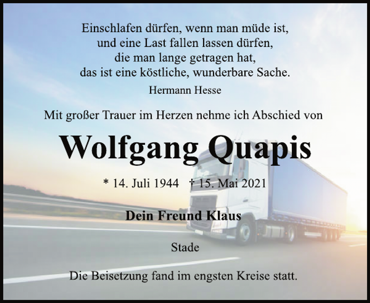 <p>Einschlafen dürfen, wenn man müde ist,<br />und eine Last fallen lassen dürfen,<br />die man lange getragen hat,<br />das ist eine köstliche, wunderbare Sache.<br />Hermann Hesse<br />Mit großer Trauer im Herzen nehme ich Abschied von<br />Wolfgang Quapis<br />* 14. Juli 1944 † 15. Mai 2021<br />Dein Freund Klaus<br />Stade<br />Die Beisetzung fand im engsten Kreise statt.</p>