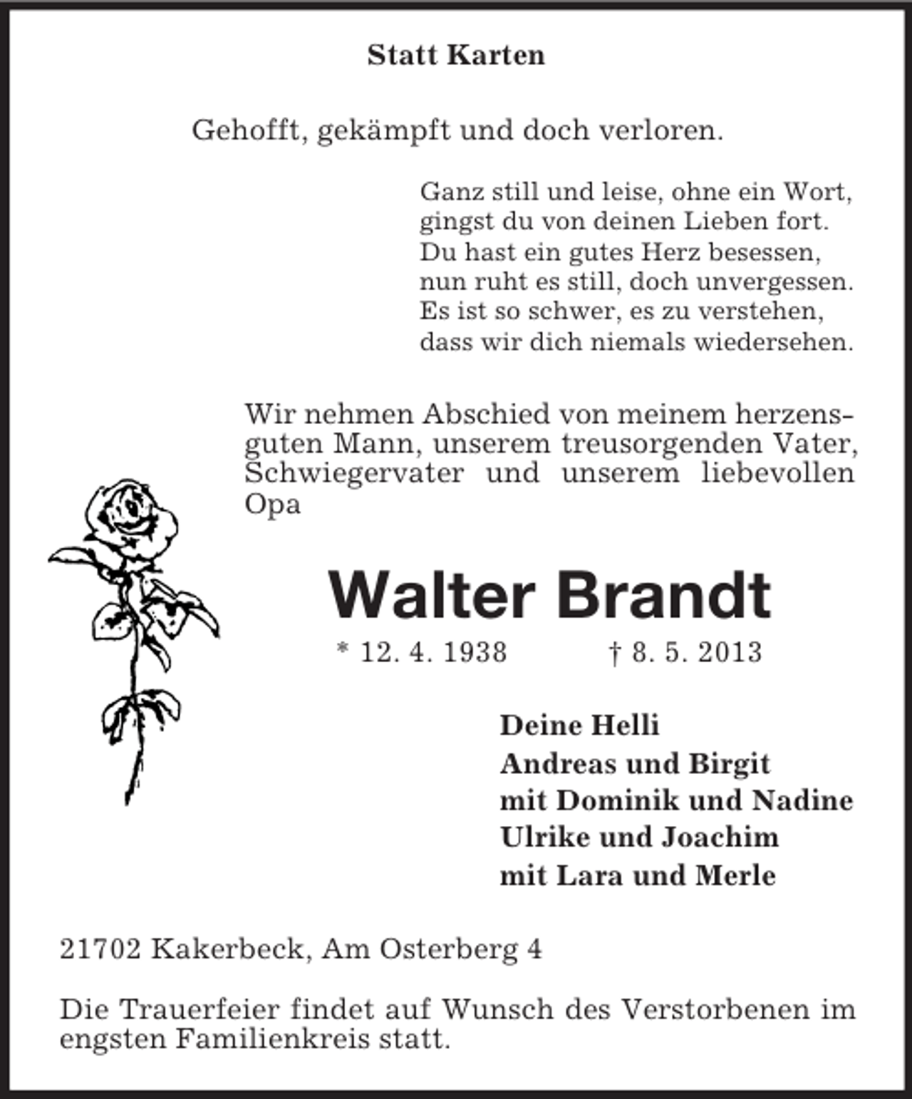 <p>Statt Karten<br />Gehofft, gekämpft und doch verloren.</p><p>Ganz still und leise, ohne ein Wort,<br />gingst du von deinen Lieben fort.<br />Du hast ein gutes Herz besessen,<br />nun ruht es still, doch unvergessen.<br />Es ist so schwer, es zu verstehen,<br />dass wir dich niemals wiedersehen.<br />Wir nehmen Abschied von meinem herzens-<br />guten Mann, unserem treusorgenden Vater, Schwiegervater und unserem liebevollen Opa<br />Walter Brandt<br />* 12. 4. 1938 † 8. 5. 2013<br />Deine Helli<br />Andreas und Birgit<br />mit Dominik und Nadine<br />Ulrike und Joachim<br />mit Lara und Merle<br />21702 Kakerbeck, Am Osterberg 4</p><p>Die Trauerfeier findet auf Wunsch des Verstorbenen im engsten Familienkreis statt.</p>