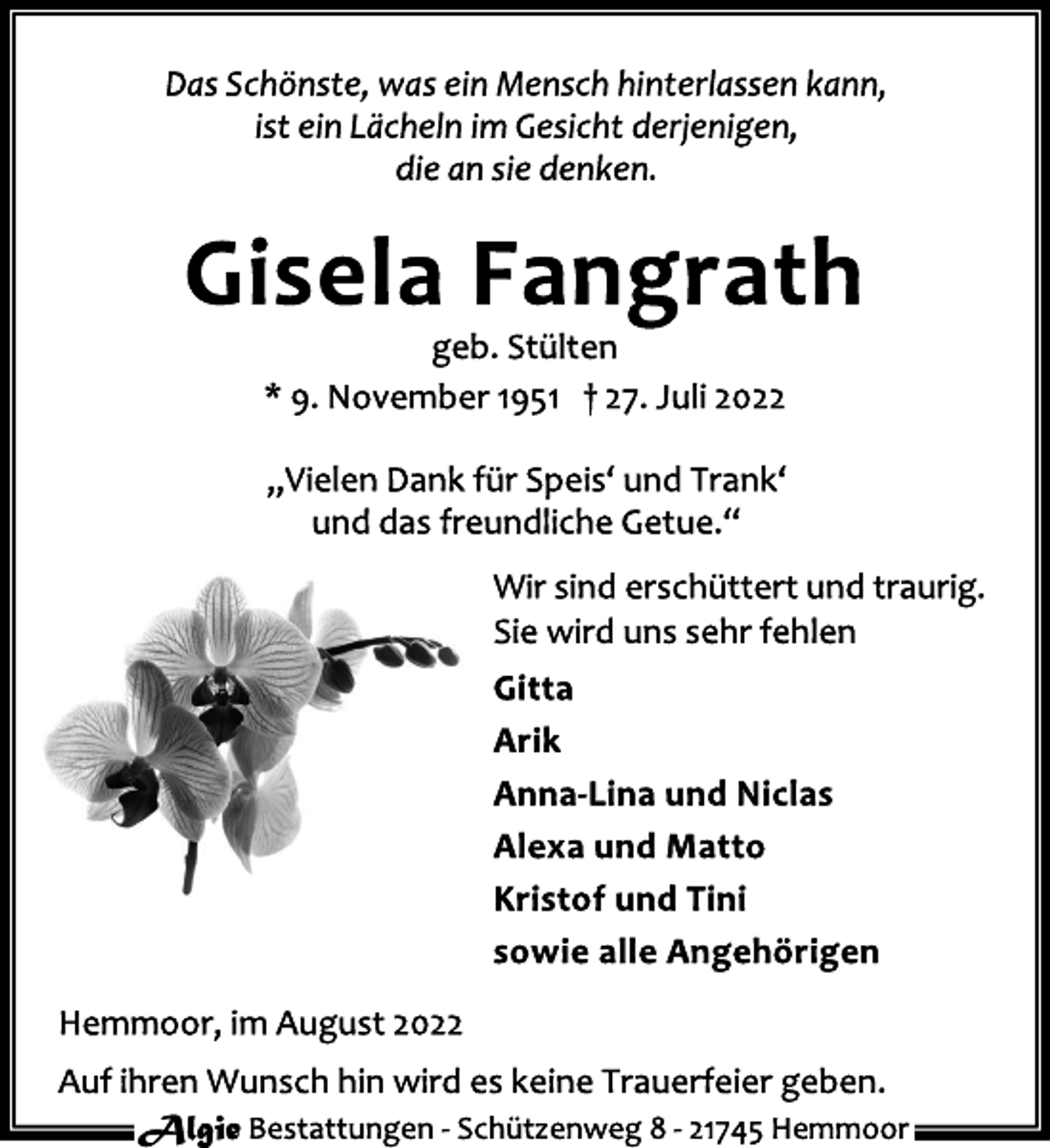 <p>Das Schönste, was ein Mensch hinterlassen kann,<br />ist ein Lächeln im Gesicht derjenigen,<br />die an sie denken.<br />Gisela Fangrath<br />geb. Stülten<br />* 9. November 1951 † 27. Juli 2022<br />„Vielen Dank für Speis' und Trank'<br />und das freundliche Getue.“<br />Wir sind erschüttert und traurig.<br />Sie wird uns sehr fehlen<br />Gitta<br />Arik<br />Anna-Lina und Niclas<br />Alexa und Matto<br />Kristof und Tini<br />sowie alle Angehörigen<br />Hemmoor, im August 2022<br />Auf ihren Wunsch hin wird es keine Trauerfeier geben.<br />Algie Bestattungen - Schützenweg 8 - 21745 Hemmoor</p>