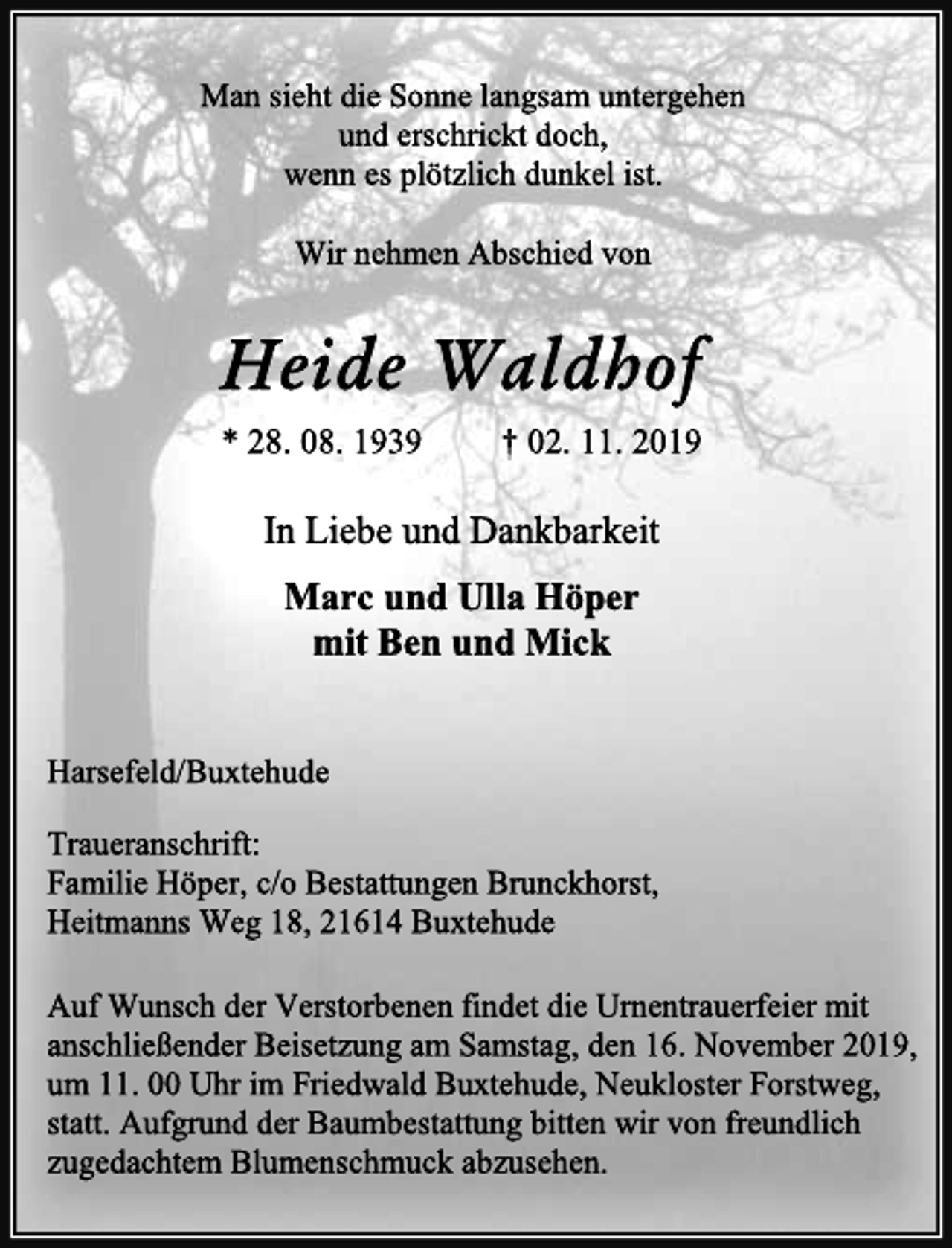 <p>Man sieht die Sonne langsam untergehen<br />und erschrickt doch,<br />wenn es plötzlich dunkel ist.<br />Wir nehmen Abschied von<br />Heide Waldhof<br />* 28. 08. 1939 † 02. 11. 2019<br />In Liebe und Dankbarkeit<br />Marc und Ulla Höper<br />mit Ben und Mick<br />Harsefeld/Buxtehude<br />Traueranschrift:<br />Familie Höper, c/o Bestattungen Brunckhorst,<br />Heitmanns Weg 18, 21614 Buxtehude<br />Auf Wunsch der Verstorbenen findet die Urnentrauerfeier mit<br />anschließender Beisetzung am Samstag, den 16. November 2019,<br />um 11. 00 Uhr im Friedwald Buxtehude, Neukloster Forstweg,<br />statt. Aufgrund der Baumbestattung bitten wir von freundlich<br />zugedachtem Blumenschmuck abzusehen.</p>
