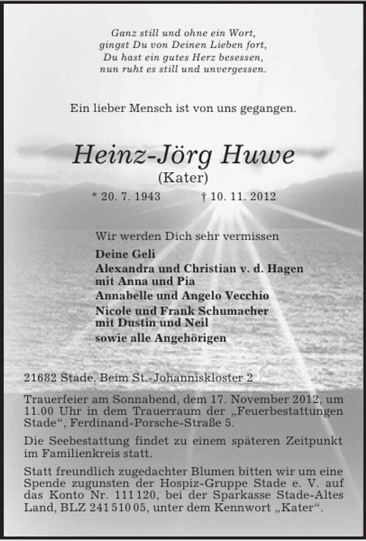 <p>Ganz still und ohne ein Wort,<br />gingst Du von Deinen Lieben fort,<br />Du hast ein gutes Herz besessen,<br />nun ruht es still und unvergessen.<br />Ein lieber Mensch ist von uns gegangen.<br />Heinz-Jörg Huwe<br />(Kater)<br />* 20. 7. 1943 † 10. 11. 2012<br />Wir werden Dich sehr vermissen<br />Deine Geli<br />Alexandra und Christian v. d. Hagen<br />mit Anna und Pia<br />Annabelle und Angelo Vecchio<br />Nicole und Frank Schumacher<br />mit Dustin und Neil<br />sowie alle Angehörigen<br />21682 Stade, Beim St.-Johanniskloster 2<br />Trauerfeier am Sonnabend, dem 17. November 2012, um 11.00 Uhr in dem Trauerraum der „Feuerbestattungen Stade“, Ferdinand-Porsche-Straße 5.<br />Die Seebestattung findet zu einem späteren Zeitpunkt im Familienkreis statt.<br />Statt freundlich zugedachter Blumen bitten wir um eine Spende zugunsten der Hospiz-Gruppe Stade e. V. auf das Konto Nr. 111 120, bei der Sparkasse Stade-Altes Land, BLZ 241 510 05, unter dem Kennwort „Kater“.</p>