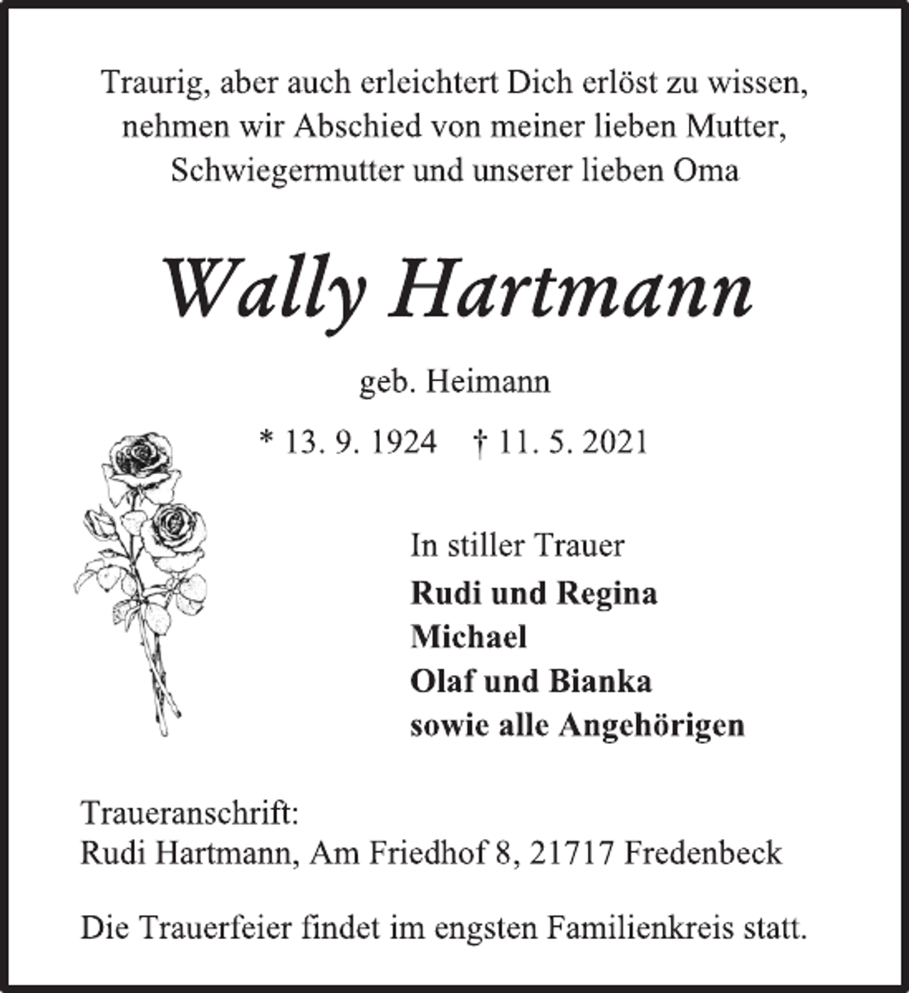 <p>Traurig, aber auch erleichtert Dich erlöst zu wissen,<br />nehmen wir Abschied von meiner lieben Mutter,<br />Schwiegermutter und unserer lieben Oma<br />Wally Hartmann<br />geb. Heimann<br />* 13. 9. 1924 † 11. 5. 2021<br />In stiller Trauer<br />Rudi und Regina<br />Michael<br />Olaf und Bianka<br />sowie alle Angehörigen<br />Die Trauerfeier findet im engsten Familienkreis statt.<br />Traueranschrift:<br />Rudi Hartmann, Am Friedhof 8, 21717 Fredenbeck</p>