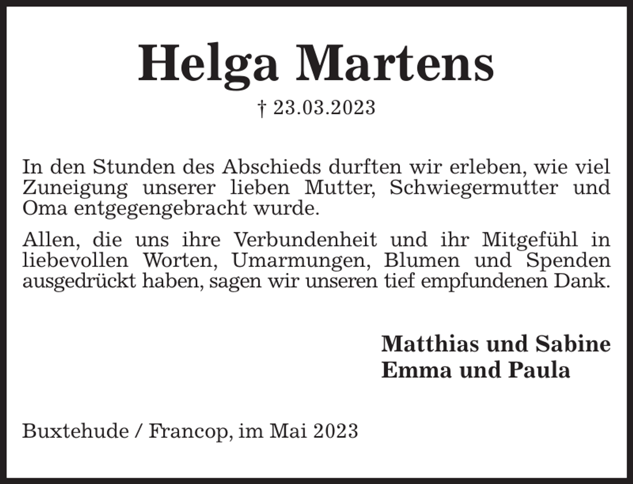 <p>Helga Martens<br />† 23.03.2023<br />In den Stunden des Abschieds durften wir erleben, wie viel Zuneigung unserer lieben Mutter, Schwiegermutter und Oma entgegengebracht wurde.</p><p>Allen, die uns ihre Verbundenheit und ihr Mitgefühl in<br />liebevollen Worten, Umarmungen, Blumen und Spenden ausgedrückt haben, sagen wir unseren tief empfundenen Dank.<br />Matthias und Sabine<br />Emma und Paula<br />Buxtehude / Francop, im Mai 2023</p>