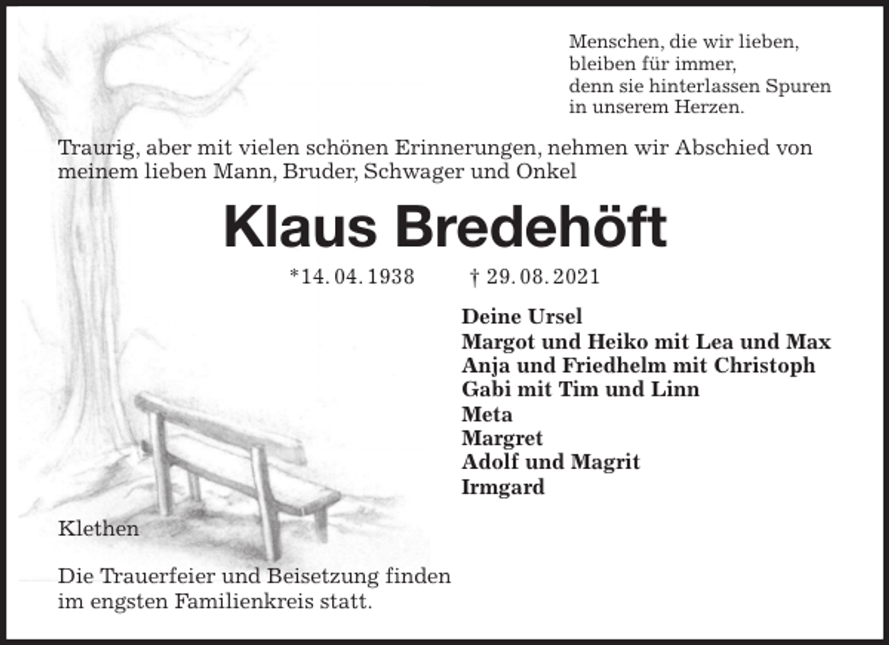 <p>Menschen, die wir lieben,<br />bleiben für immer,<br />denn sie hinterlassen Spuren<br />in unserem Herzen.<br />Traurig, aber mit vielen schönen Erinnerungen, nehmen wir Abschied von meinem lieben Mann, Bruder, Schwager und Onkel<br />Klaus Bredehöft</p>
<p>*14. 04. 1938 † 29. 08. 2021<br />Deine Ursel<br />Margot und Heiko mit Lea und Max<br />Anja und Friedhelm mit Christoph<br />Gabi mit Tim und Linn<br />Meta<br />Margret<br />Adolf und Magrit<br />Irmgard<br />Klethen</p>
<p>Die Trauerfeier und Beisetzung finden<br />im engsten Familienkreis statt.</p>