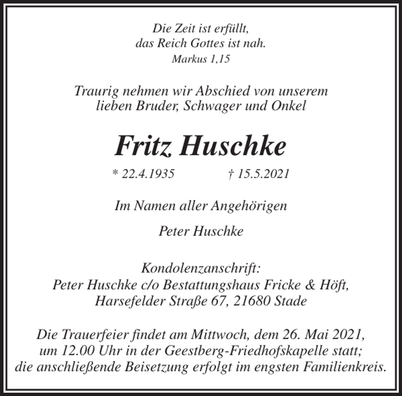<p>Die Zeit ist erfüllt,<br />das Reich Gottes ist nah.<br />Markus 1,15<br />Traurig nehmen wir Abschied von unserem<br />lieben Bruder, Schwager und Onkel<br />Fritz Huschke<br />* 22.4.1935 † 15.5.2021<br />Im Namen aller Angehörigen</p>
<p>Peter Huschke<br />Kondolenzanschrift:<br />Peter Huschke c/o Bestattungshaus Fricke &amp; Höft,<br />Harsefelder Straße 67, 21680 Stade</p>
<p>Die Trauerfeier findet am Mittwoch, dem 26. Mai 2021,<br />um 12.00 Uhr in der Geestberg-Friedhofskapelle statt;<br />die anschließende Beisetzung erfolgt im engsten Familienkreis.</p>