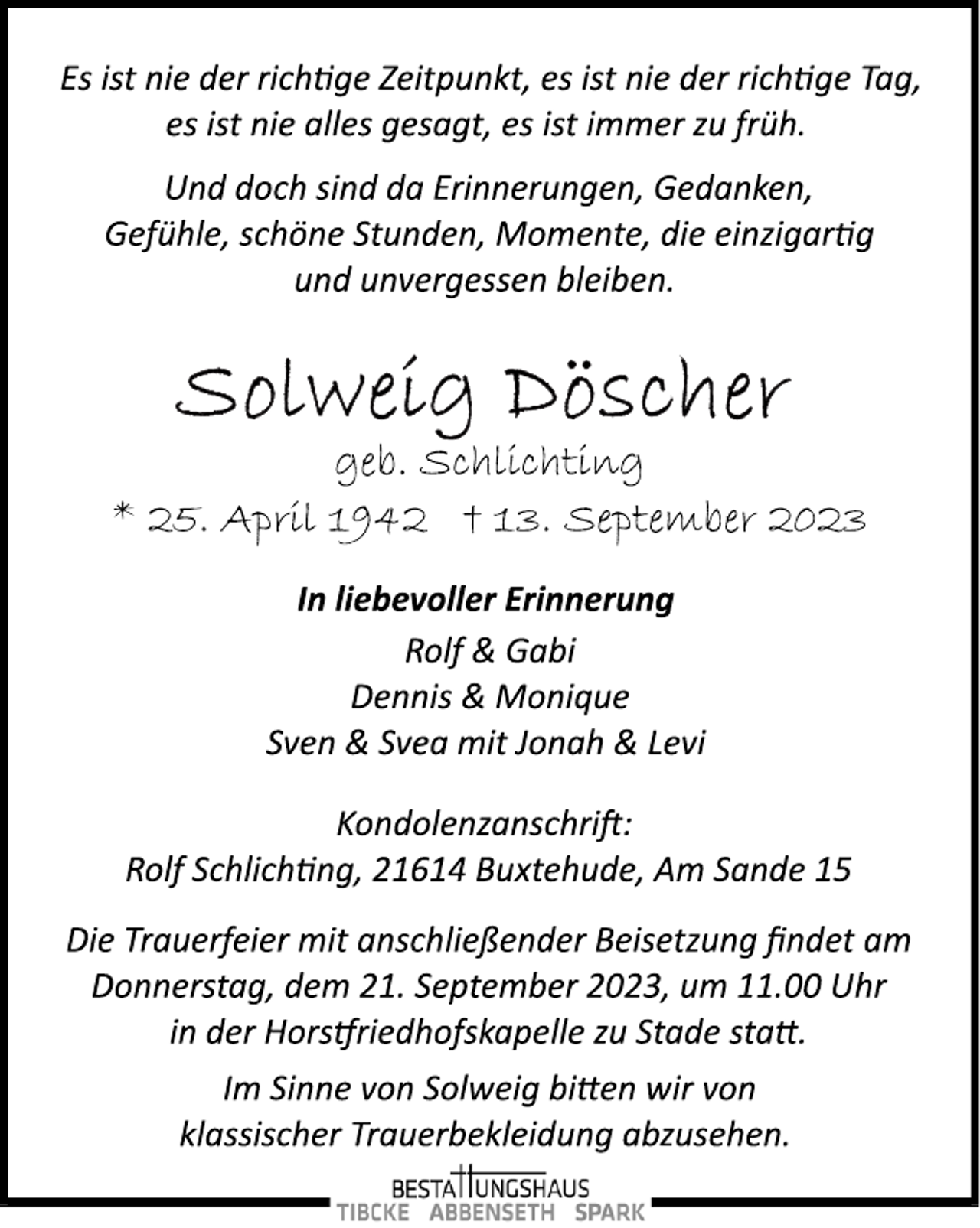 <p>In liebevoller Erinnerung<br />Rolf &amp; Gabi<br />Dennis &amp; Monique<br />Sven &amp; Svea mit Jonah &amp; Levi<br />* 25. April 1942 † 13. September 2023<br />Und doch sind da Erinnerungen, Gedanken,<br />Gefühle, schöne Stunden, Momente, die einzigarg<br />und unvergessen bleiben.<br />Es ist nie der richge Zeitpunkt, es ist nie der richge Tag,<br />es ist nie alles gesagt, es ist immer zu früh.<br />Kondolenzanschri:<br />Rolf Schlichng, 21614 Buxtehude, Am Sande 15<br />Die Trauerfeier mit anschließender Beisetzung findet am<br />Donnerstag, dem 21. September 2023, um 11.00 Uhr<br />in der Horsriedhofskapelle zu Stade sta.<br />geb. Schlichting<br />Im Sinne von Solweig bien wir von<br />klassischer Trauerbekleidung abzusehen.</p>