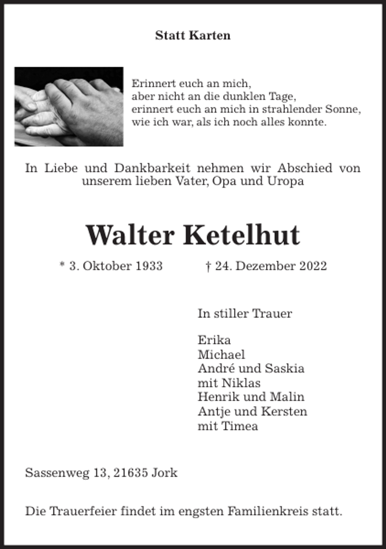 <p>Statt Karten<br />Erinnert euch an mich,<br />aber nicht an die dunklen Tage,<br />erinnert euch an mich in strahlender Sonne,<br />wie ich war, als ich noch alles konnte.<br />In Liebe und Dankbarkeit nehmen wir Abschied von unserem lieben Vater, Opa und Uropa<br />Walter Ketelhut<br />* 3. Oktober 1933 † 24. Dezember 2022<br />In stiller Trauer</p><p>Erika<br />Michael<br />André und Saskia<br />mit Niklas<br />Henrik und Malin<br />Antje und Kersten<br />mit Timea<br />Sassenweg 13, 21635 Jork</p><p>Die Trauerfeier findet im engsten Familienkreis statt.</p>