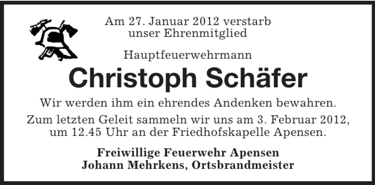 <p>Am 27. Januar 2012 verstarb<br />unser Ehrenmitglied<br />Hauptfeuerwehrmann</p><p>Christoph Schäfer<br />Wir werden ihm ein ehrendes Andenken bewahren.<br />Zum letzten Geleit sammeln wir uns am 3. Februar 2012,<br />um 12.45 Uhr an der Friedhofskapelle Apensen.<br />Freiwillige Feuerwehr Apensen<br />Johann Mehrkens, Ortsbrandmeister</p>