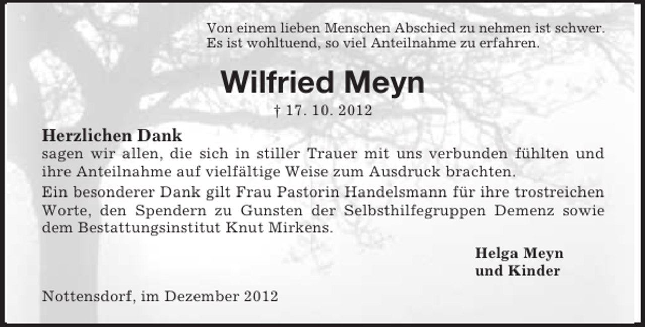 <p>Von einem lieben Menschen Abschied zu nehmen ist schwer.<br />Es ist wohltuend, so viel Anteilnahme zu erfahren.<br />Wilfried Meyn<br />† 17. 10. 2012<br />Herzlichen Dank<br />sagen wir allen, die sich in stiller Trauer mit uns verbunden fühlten und<br />ihre Anteilnahme auf vielfältige Weise zum Ausdruck brachten.<br />Ein besonderer Dank gilt Frau Pastorin Handelsmann für ihre trostreichen Worte, den Spendern zu Gunsten der Selbsthilfegruppen Demenz sowie dem Bestattungsinstitut Knut Mirkens.<br />Helga Meyn<br />und Kinder<br />Nottensdorf, im Dezember 2012</p>