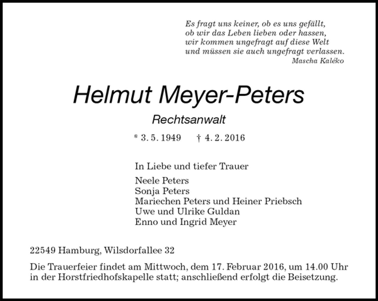 <p>Es fragt uns keiner, ob es uns gefällt,<br />ob wir das Leben lieben oder hassen,<br />wir kommen ungefragt auf diese Welt<br />und müssen sie auch ungefragt verlassen.<br />Mascha Kaléko<br />Helmut Meyer-Peters<br />Rechtsanwalt<br />* 3. 5. 1949 † 4. 2. 2016<br />In Liebe und tiefer Trauer<br />Neele Peters<br />Sonja Peters<br />Mariechen Peters und Heiner Priebsch<br />Uwe und Ulrike Guldan<br />Enno und Ingrid Meyer<br />22549 Hamburg, Wilsdorfallee 32<br />Die Trauerfeier findet am Mittwoch, dem 17. Februar 2016, um 14.00 Uhr in der Horstfriedhofskapelle statt; anschließend erfolgt die Beisetzung.</p>