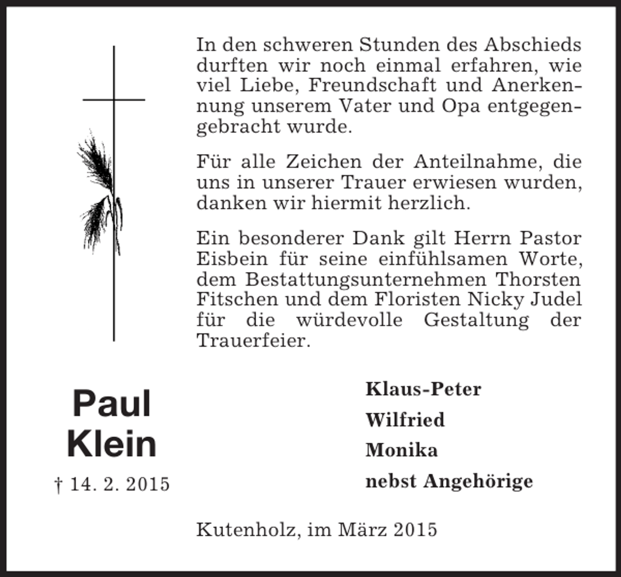 <p>Paul<br />Klein<br />† 14. 2. 2015<br />In den schweren Stunden des Abschieds durften wir noch einmal erfahren, wie viel Liebe, Freundschaft und Anerkennung unserem Vater und Opa entgegengebracht wurde.<br />Für alle Zeichen der Anteilnahme, die uns in unserer Trauer erwiesen wurden, danken wir hiermit herzlich.<br />Ein besonderer Dank gilt Herrn Pastor Eisbein für seine einfühlsamen Worte, dem Bestattungsunternehmen Thorsten Fitschen und dem Floristen Nicky Judel für die würdevolle Gestaltung der Trauerfeier.<br />Klaus-Peter<br />Wilfried<br />Monika<br />nebst Angehörige<br />Kutenholz, im März 2015</p>