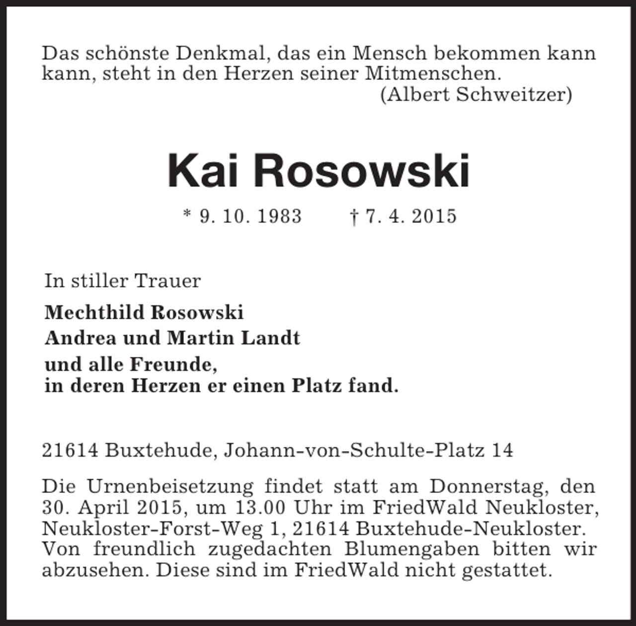 <p>Das schönste Denkmal, das ein Mensch bekommen kann kann, steht in den Herzen seiner Mitmenschen.<br />(Albert Schweitzer)<br />Kai Rosowski<br />* 9. 10. 1983 † 7. 4. 2015<br />In stiller Trauer<br />Mechthild Rosowski<br />Andrea und Martin Landt<br />und alle Freunde,<br />in deren Herzen er einen Platz fand.<br />21614 Buxtehude, Johann-von-Schulte-Platz 14<br />Die Urnenbeisetzung findet statt am Donnerstag, den 30. April 2015, um 13.00 Uhr im FriedWald Neukloster, Neukloster-Forst-Weg 1, 21614 Buxtehude-Neukloster.<br />Von freundlich zugedachten Blumengaben bitten wir abzusehen. Diese sind im FriedWald nicht gestattet.</p>