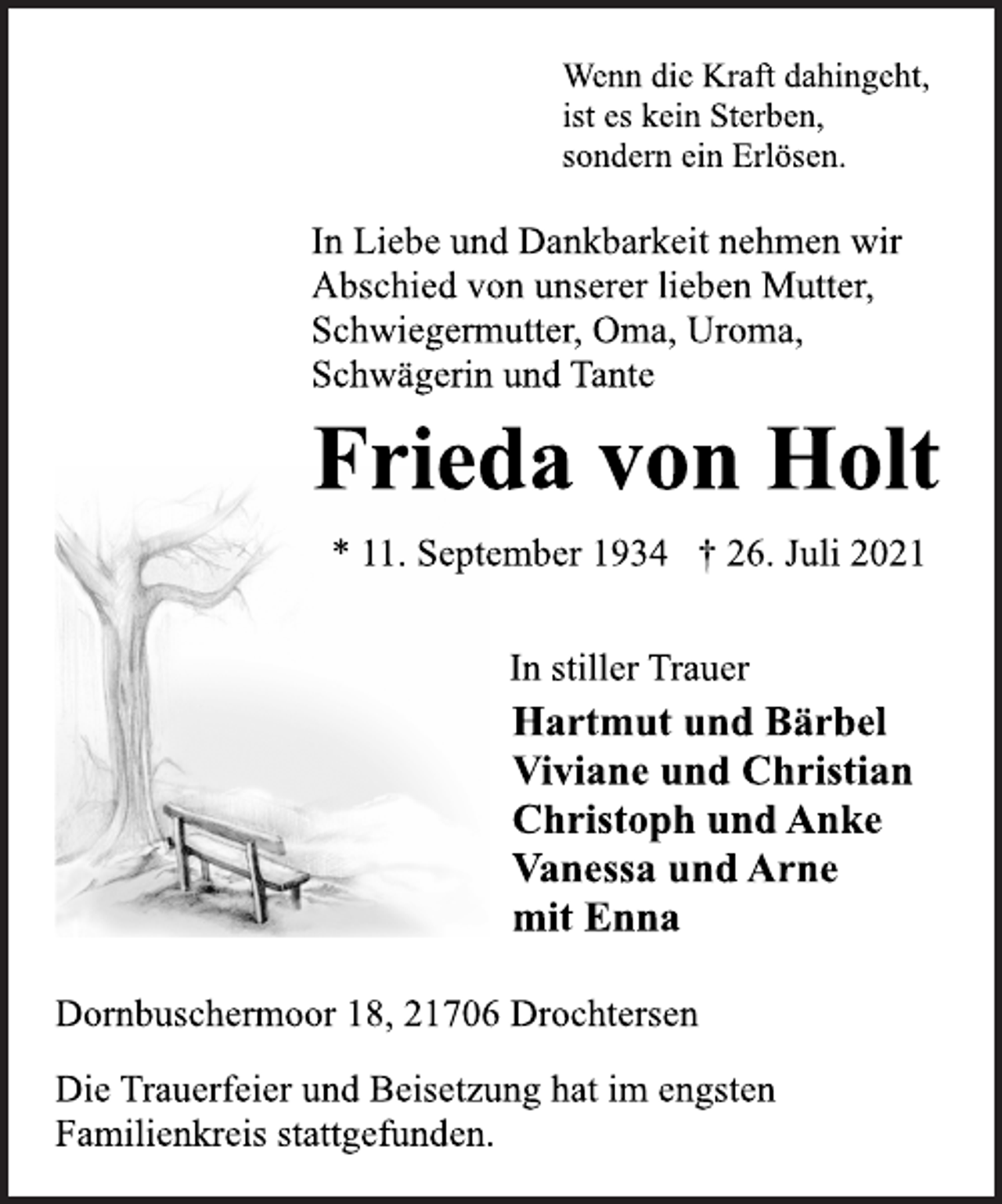 <p>Wenn die Kraft dahingeht,<br />ist es kein Sterben,<br />sondern ein Erlösen.</p>
<p>In Liebe und Dankbarkeit nehmen wir<br />Abschied von unserer lieben Mutter,<br />Schwiegermutter, Oma, Uroma,<br />Schwägerin und Tante<br />Frieda von Holt<br />* 11. September 1934 † 26. Juli 2021</p>
<p>In stiller Trauer<br />Hartmut und Bärbel<br />Viviane und Christian<br />Christoph und Anke<br />Vanessa und Arne<br />mit Enna<br />Dornbuschermoor 18, 21706 Drochtersen<br />Die Trauerfeier und Beisetzung hat im engsten<br />Familienkreis stattgefunden.</p>