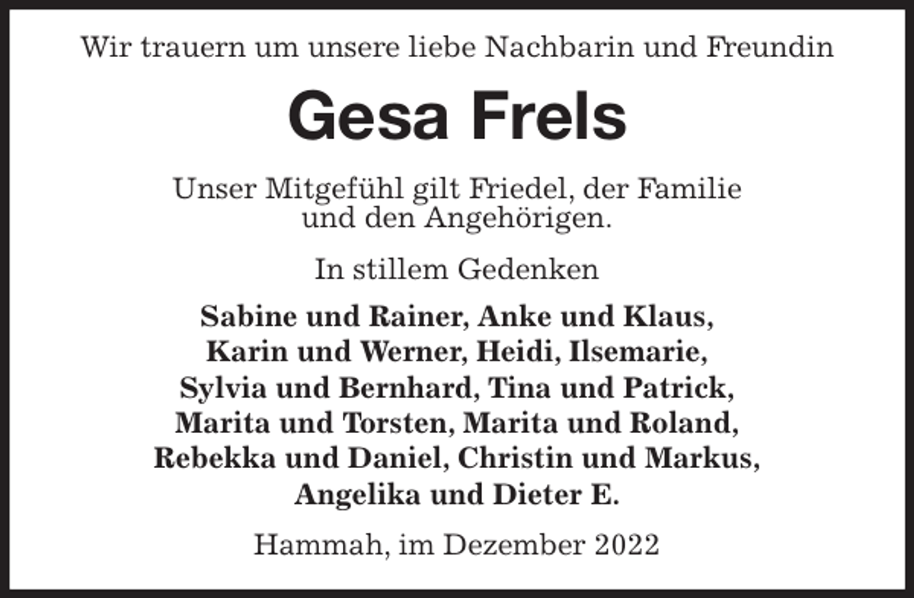 <p>Wir trauern um unsere liebe Nachbarin und Freundin<br />Gesa Frels<br />Unser Mitgefühl gilt Friedel, der Familie<br />und den Angehörigen.<br />In stillem Gedenken<br />Sabine und Rainer, Anke und Klaus,<br />Karin und Werner, Heidi, Ilsemarie,<br />Sylvia und Bernhard, Tina und Patrick,<br />Marita und Torsten, Marita und Roland,<br />Rebekka und Daniel, Christin und Markus,<br />Angelika und Dieter E.<br />Hammah, im Dezember 2022</p>